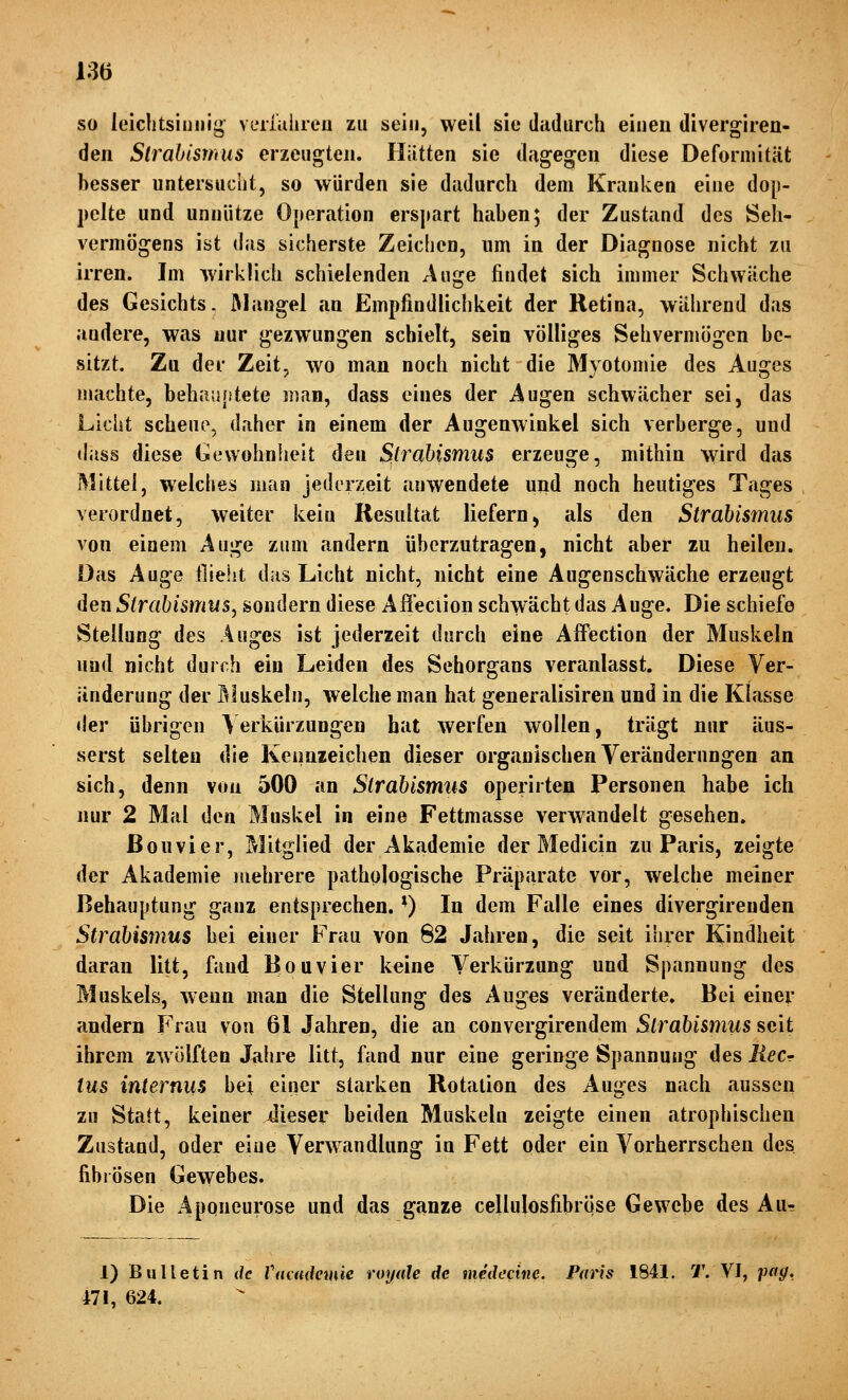 so leichtsinnig viTiiilireu zu sein, weil sie dadurch einen divergiren- den Strabismus erzeugten. Hütten sie dagegen diese Deformität besser untersucht, so würden sie dadurch dem Krauken eine dop- pelte und unnütze Operation erspart haben; der Zustand des Seh- vermögens ist das sicherste Zeichen, um in der Diagnose nicht zu irren. Im Avirklich schielenden Auge findet sich immer Schwäche des Gesichts. JMangel an Empfindlichkeit der Retina, während das andere, was nur gezwungen schielt, sein völliges Sehvermögen be- sitzt. Zu der Zeit, wo man noch nicht die Myotomie des Aui^es machte, behauptete man, dass eines der Augen schwächer sei, das Licht scheue, daher in einem der Augenwinkel sich verberge, und (lass diese Gewohnheit den Sti^ahismus erzeuge, mithin wird das Mittel, welches man jederzeit anwendete und noch heutiges Tages verordnet, weiter kein Resultat liefern, als den Strabis7mis von einem Auge zum andern überzutragen, nicht aber zu heilen. Das Auge flieht das Licht nicht, nicht eine Augenschwäche erzeugt den Strabismus^ sondern diese Affeciion schwächt das Auge. Die schiefe Stellung des Auges ist jederzeit durch eine Affection der Muskeln und nicht durch ein Leiden des Sehorgans veranlasst. Diese Ver- änderung der öluskeln, welche man hat generalisiren und in die Klasse tler übrigen Verkürzungen hat werfen wollen, trägt nur äus- serst selten die Keimzeichen dieser organischen Veränderungen an sich, denn von 500 an Strabismus operirten Personen habe ich nur 2 Mal den Muskel in eine Fettmasse verwandelt gesehen. ßouvier, Mitglied der Akademie der Medicin zu Paris, zeigte der Akademie mehrere pathologische Präparate vor, welche meiner Behauptung ganz entsprechen. ■) In dem Falle eines divergirenden Strabismus bei einer Frau von 82 Jahren, die seit ihrer Kindheit daran litt, fand Bouvier keine Verkürzung und Spannung des Muskels, wenn man die Stellung des Auges veränderte. Bei einer andern Frau von 61 Jahren, die an convergirendem Strabismus seit ihrem zwölften Jahre litt, fand nur eine geringe Spannung des Recr ins internus bei einer starken Rotation des Auges nach aussen zu Statt, keiner iieser beiden Muskeln zeigte einen atrophischen Zustand, oder eine Verwandlung in Fett oder ein Vorherrschen des fibrösen Gewebes. Die Aponeurose und das ganze cellulosfibriise Gewebe des Aur 1) Bulletin de Vaaniewie royale de medccine. Paris 1841. T. VI, jntg, 471, 624.