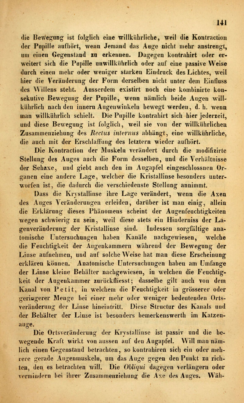 <lie Bewegung ist folglich eine willklihrliche, weil die Kontraction der Pupille aufhört, wenn Jemand das Auge nicht mehr anstrengt, um einen Gegenstand zu erkennen. Dagegen kontrahirt oder er- weitert sich die Pupille unwilikührlich oder auf eine passive Weise durch einen mehr oder weniger starken Eindruck des Lichtes, weil hier die Veränderung der Form derselben nicht unter dem Einfluss des Willens steht. Ausserdem existirt noch eine kombinirte kon- sekutive Bewegung der Pupille, wenn nämlich beide Augen will- kührlich nach den Innern Augenwinkeln bewegt werden, d. h. wenn man willkührlich schielt. Die Pupille kontrahirt sich hier jederzeit, und diese Bewegung ist folglich, weil sie von der willkührlichen Zusammenziehung des Reclus internus abhängt, eine willkührliche, die auch mit der Erschlaffung des letztern wieder aufhört. Die Kontraction der Muskeln verändert durch die modifizirte Stellung des Auges auch die Form desselben, und die Verhältnisse der Sehaxe, und giebt auch den im Augapfel eingeschlossnen Or- ganen eine andere Lage, welcher die Kristallinse besonders unter- worfen ist, die dadurch die verschiedenste Stellung annimmt. Dass die Krystallinse ihre Lage verändert, wenn die Axen des Auges Veränderungen erleiden, darüber ist man einig, allein die Erklärung dieses Phänomens scheint der Augenfeuchtigkeiten wegen schwierig zu sein, weil diese stets ein Hiuderniss der La- genveränderung der Kristallinse sind. Indessen sorgfältige ana- tomische Untersuchungen haben Kanäle nachgewiesen, welche die Feuchtigkeit der Augenkammern während der Bewegung der Linse aufnehmen, und auf solche Weise hat man diese Erscheinung erklären können. Anatomische Untersuchungen haben am Umfange der Linse kleine Behälter nachgewiesen, in welchen die Feuchtig- keit der Augenkammer zurückfliesst; dasselbe gilt auch von dem Kanal von Petit, in welchem die Feuchtigkeit in grösserer oder geringerer Menge bei einer mehr oder weniger bedeutenden Orts- veränderung der Linse hineintritt. Diese Structur des Kanals und der Behälter der Linse ist besonders bemerkenswerth im Katzen- aus^e. Die Ortsveränderung der Krystallinse ist passiv und die be- wegende Kraft wirkt von aussen auf den Augapfel. Will man näm- lich einen Gegenstand betrachten, so kontrahiren sich ein oder meh- rere gerade Augenmuskeln, um das Auge gegen den Punkt zu rich- ten, den es betrachten will. Die Obliqui dagegen verlängern oder venniudern bei ihrer Zusammenziehung die Axe des Auges. Wäh-