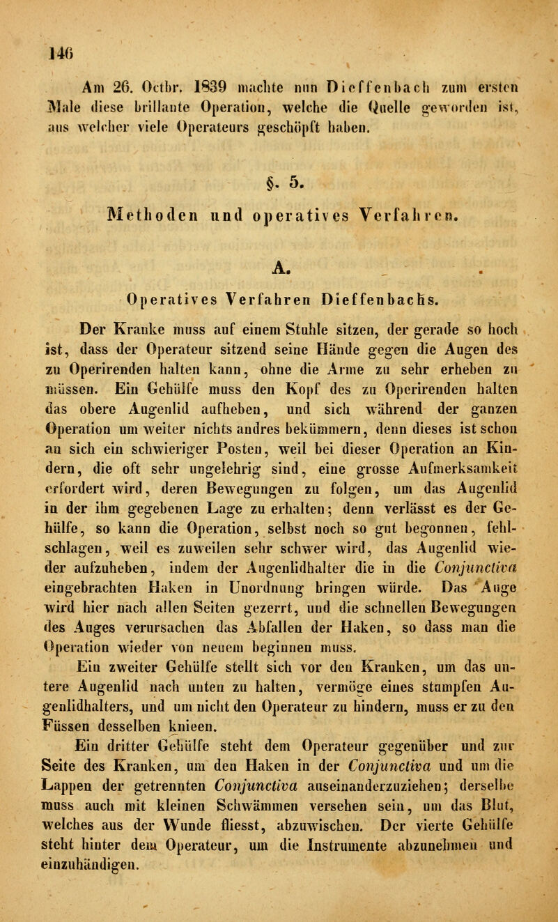 J40 Am 26. Octbr. 1839 miiclite nun Dioffenbacli zum ersten Male diese brillante Operation, welche die Quelle geworden ist, aus welcher viele Operateurs jj;eschöpft haben. §. 5. Methoden und operatives Verfahren. A. . Operatives Verfahren Dieffenbachs. Der Kranke muss auf einem Stuhle sitzen, der gerade so hoch ist, dass der Operateur sitzend seine Hände gegen die Augen des zu Operirenden halten kann, ohne die Arme zu sehr erheben zu müssen. Ein Gehülfe muss den Kopf des zu Operirenden halten das obere Augenlid aufheben, und sich während der ganzen Operation um weiter nichts andres bekümmern, denn dieses ist schon an sich ein schwieriger Posten, weil bei dieser Operation an Kin- dern, die oft sehr ungelehrig sind, eine grosse Aufmerksamkeit erfordert wird, deren Bewegungen zu folgen, um das Augenlid in der ihm gegebenen Lage zu erhalten; denn verlässt es der Ge- hülfe, so kann die Operation, selbst noch so gut begonnen, fehl- schlagen, weil es zuweilen sehr schwer wird, das Augenlid wie- der aufzuheben, indem der Augenlidhalter die in die Conjunctiva eingebrachten Flaken in Unordnung bringen würde. Das Auge wird hier nach allen Seiten gezerrt, und die schnellen Bewegungen des Auges vei*ursachen das Abfallen der Haken, so dass man die Operation w^ieder von neuem beginnen muss. Ein zweiter Gehülfe stellt sich vor den Kranken, um das un- tere Augenlid nach unten zu halten, vermöge eines stampfen Au- genlidhalters, und um nicht den Operateur zu hindern, muss er zu den Füssen desselben knieen. Ein dritter Gehülfe steht dem Operateur gegenüber und zur Seite des Kranken, um den Haken in der Conjunctiva und um die Lappen der getrennten Conjunctiva auseinanderzuziehen; derselbe muss auch mit kleinen Schwämmen versehen sein, um das Blut, welches aus der Wunde fliesst, abzuwischen. Der vierte Gehülfe steht hinter dem Operateur, um die Instrumente abzunehmen und einzuhändigen.