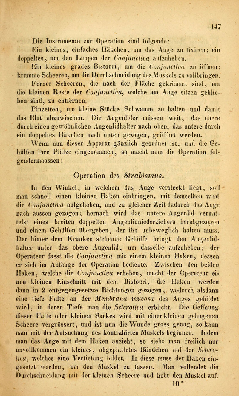 J47 Die Instrumente zur Operation sind folgende; Ein kleines, einfaches Häkchen, um das Auge zu fixiren; eiii doppeltes, um den Lappen der ConjuncUva anfzniieben. Ein kleines grades Bistouri, um die Coiijuncliva zu örTnen; krumme Scheeren, um die Durclischneidung des Muskels zu vollbringen. Ferner Scheeren, die nach der Fläche gekrümmt sind, um die kleinen Reste der Conjunctivae welche am Auge sitzen geblie- ben sind, zu entfernen, Pinzetten, um kleine Stücke Schwamm zu halten und damit das Blut abzuwischen. Die Augenlider müssen weit, das obere durch einen gcwöhülichen Augenlidhalter nach oben, das untere durch ein doppeltes Häkchen nach unten gezogen, s^eilPiuct werden. Wenn nun dieser Apparat gänzlich geordnet ist, und die Ge- hülfen ihre Plätze eingenommen, so macht man die Operation fol- gendermaassen: 0|)eratioii des Strahismiis, Tn den Winkel, in welchem das Auge versteckt liegt, soll man schnell einen kleinen Haken einbringen, mit demselben vvini die ConjuncUva aufgehoben, und zu gleicher Zeit dadurch das Auge nach aussen gezogen; hernach wird das untere Augenlid vermit- telst eines breiten doppelten Augenliduiederziehers herabgezogen und einem Gehülfen übergeben, der ihn unbeweglich halten muss. Der hinter dem Kranken stehende Gehülfe bringt den Augenlid- halter unter das obere Augenlid, um dasselbe aufzuheben; der Operateur fasst die ConjuncUva mit einem kleinen Haken, dessen er sich im Anfange der Operation bediente. Zwischen den beiden Haken, welche die ConjuncUva erheben, macht der Operateur ei- nen kleinen Einschnitt mit dem Bistouri, die Haken werden dann in 2 entgegengesetzte Richtungen gezogen, Avodurch alsdann eine tiefe Falte an der Membrana mucosa des Auges gebildet wird, in deren Tiefe man die Scleroiica erblickt. Die Oelfnung dieser Falte oder kleinen Sackes wird mit einer kleinen gebogenen Scheere vergrössert, und ist nun die Wunde gross genug, so kann man mit der Aufsuchung des kontrahirten Muskels beginnen. Indem man das Auge mit dem Haken anzieht, so sieht man freilich nur unvollkommen ein kleines, abgeplattetes Bändchen auf der Sclero- iica^ welches eine Vertiefung bildet. In diese muss der Haken ein- gesetzt werden, um den Muskel zu fassen. Man vollendet die Durchschneidung mit der kleinen Scheere und hebt den Muskel auf. 10*