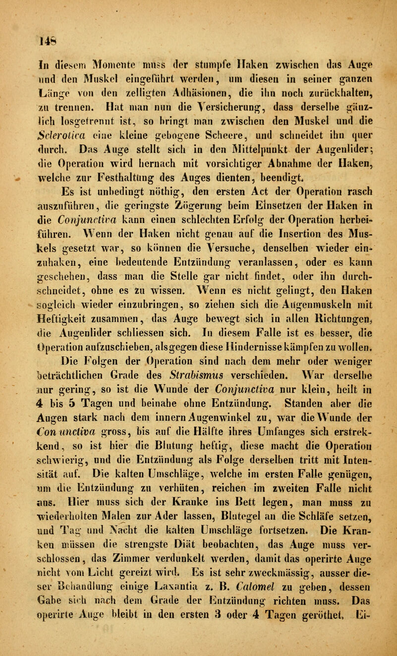 14b In diesem Momente mn?s der stumpfe linken zwischen das Aug^e lind den Muskel eingeführt werden, um diesen in seiner ganzen Länge von den zelligten Adhäsionen, die ihn noch zurückhalten, zu trennen. Hat man nun die Versicherung, dass derseihe gänz- lich losgetrennt ist, so bringt man zwischen den Muskel und die Sderotica eine kleine gebogene Scheere, und schneidet ihn quer durch. Das Auge stellt sich in den Mittelpunkt der Augenlider; die Operation wird hernach mit vorsichtiger Abnahme der Ilaken, welche zur Festhaltüng des Auges dienten, beendigt* Es ist unbedingt nothig, den ersten Act der Operation rasch ausznführen, die geringste Zögerung beim Einsetzen der Haken in die Conjuncliva kann einen schlechten Erfolg der Operation herbei« führen. Wenn der Haken nicht genau auf die Insertion des Mus- kels gesetzt war, so können die Versuche^ denselben wieder ein* zuhaken, eine bedeutende Entzündung veranlassen, oder es kann geschehen, dass man die Stelle gar nicht findet, oder ihn durch- schneidet, ohne es Zu wissen. Wenn es nicht gelingt, den Haken sogleich wieder einzubringen, so ziehen sich die Augenmuskeln mit Heftigkeit zusammen, das Auge bewegt sich in allen Richtungen^ die Augenlider schliessen sich. In diesem Falle ist es besser, die Operation aufzuschieben, alsgegen diese Hindernisse kämpfen zu wollen. Die Folgen der Operation sind nach dem mehr oder weniger ■oeträchtlichen Grade des Strabismus verschieden. War derselbe 3mr gering, so ist die Wunde der Conjunctiva nur klein, heilt in 4 bis 5 Tagen und beinahe ohne Entzündung. Standen aber die Augen stark nach dem Innern Augenwinkel zu, war die Wunde der Con unctiva gross, bis auf die Hälfte ihres Umfanges sich erstrek- kend, so ist hier die Blutung heftig, diese macht die Operation schwierig, und die Entzündung als Folge derselben tritt mit Inten- sität auf. Die kalten Umschläge, welche im ersten Falle genügen, lam die Entzündung zu verhüten, reichen im zweiten Falle nicht aus. Hier muss sich der Kranke ins Bett legen, man muss zu wiederholten Malen zur Ader lassen, Blutegel an die Schläfe setzen, und Tag und Nacht die kalten Umschläge fortsetzen. Die Kran- ken müssen die strengste Diät beobachten, das Auge muss ver- schlossen, das Zimmer verdunkelt werden, damit das operirte Auge nicht vom Licht gereizt wird. Es ist sehr zweckmässig, ausser die- ser Behandlung einige Laxantia z, B. Calomel zu geben, dessen Gabe slrh nach dem Grade der Entzündung richten muss. Das operirte Auge bleibt in den ersten 3 oder 4 Tagen gerüthet» Ei-