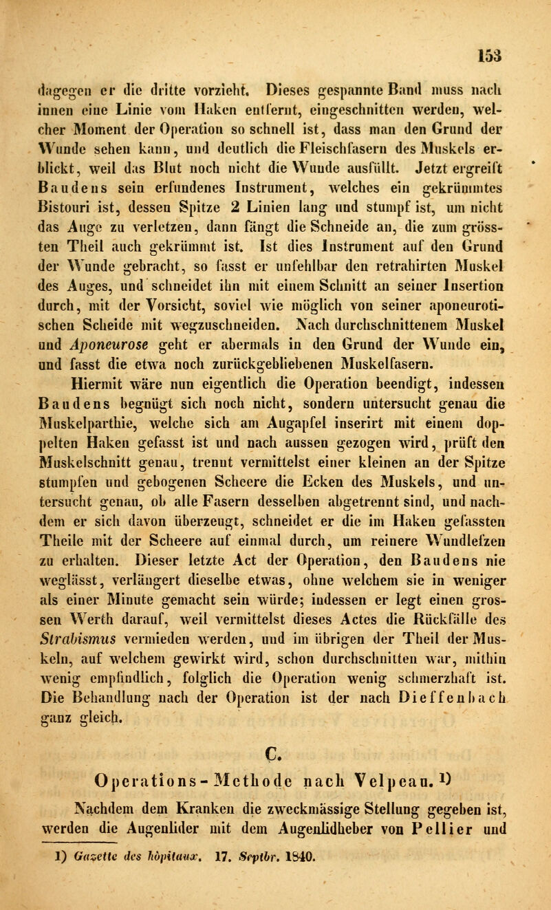 dagegen er die dritte vorzieht. Dieses gespannte Band muss nacli innen eine Linie vom Ilaken entfernt, eingesctinittcn werden, wel- cher Moment der Operation so schnell ist, dass man den Grund der Wunde sehen kann, und deutlich die Fleischfasern des Muskels er- blickt, weil das Blut noch nicht die Wunde ausfüllt. Jetzt ergreift ßaudens sein erfundenes Instrument, welches ein gekrümmtes Bistouri ist, dessen Spitze 2 Linien lang und stumpf ist, um nicht das Auge zu verletzen, dann fängt die Schneide an, die zum gröss- ten Theil auch gekrümmt ist. Ist dies Instrument auf den Grund der Wunde gebracht, so fasst er unfehlbar den retrahirten Muskel des Auges, und schneidet ihn mit einem Schnitt an seiner Insertion durch, mit der Vorsicht, soviel wie möglich von seiner aponeuroti- schen Scheide mit wegzuschneiden. Nach durchschnittenem Muskel und Aponeurose geht er abermals in den Grund der Wunde ein, und fasst die etwa noch zurückgebliebenen Muskelfasern. Hiermit wäre nun eigentlich die Operation beendigt, indessen Baudens begnügt sich noch nicht, sondern untersucht genau die Muskelparthie, welche sich am Augapfel inserirt mit einem dop- pelten Haken gefasst ist und nach aussen gezogen wird, prüft den Muskelschnitt genau, trennt vermittelst einer kleinen an der Spitze stumpfen und gebogenen Scheere die Ecken des Muskels, und un^ tersucht genau, ob alle Fasern desselben abgetrennt sind, und nach- dem er sich davon überzeugt, schneidet er die im Haken gefassten Theile mit der Scheere auf einmal durch, um reinere Wundlefzen zu erhalten. Dieser letzte Act der Operation, den Baudens nie weglässt, verlängert dieselbe etwas, ohne welchem sie in weniger als einer Minute gemacht sein würde; indessen er legt einen gros- sen Werth darauf, weil vermittelst dieses Actes die Rückfälle des SiraUsmus vermieden werden, und im übrigen der Theil der Mus- keln, auf welchem gewirkt wird, schon durchschnitten war, mithin wenig empfindlich, folglich die Operation wenig schmerzhaft ist. Die Behandlung nach der Operation ist der nach Dieffenl)ach ganz gleich. c. Operations-Methode nach Velpean. *) Nachdem dem Kranken die zweckmässige Stellung gegeben ist, werden die Augenlider mit dem Augenlidheber von Pellier und