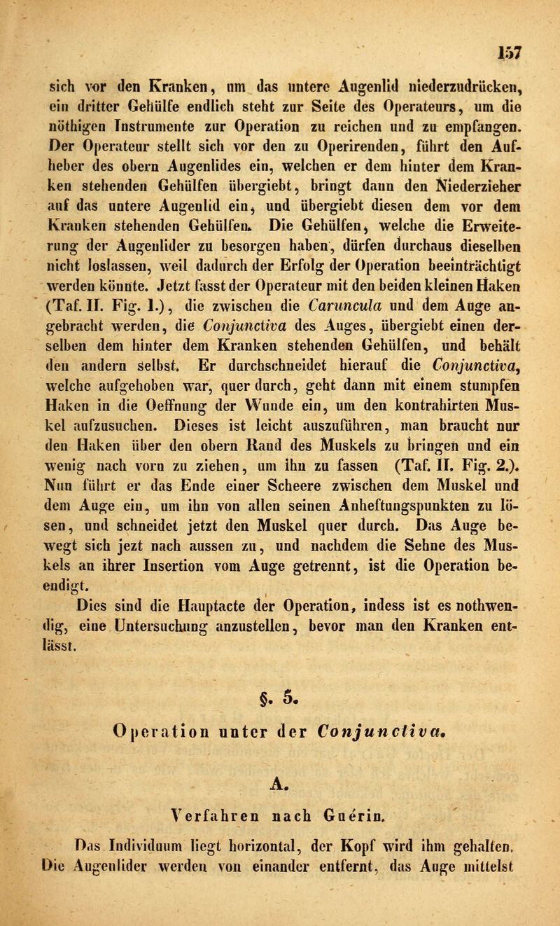 sich vor den Kranken, um das untere Augenlid niederzudrücken, ein dritter Gehülfe endlich steht zur Seite des Operateurs, um die nöthi^en Instrumente zur Operation zu reichen und zu empfangen. Der Operateur stellt sich vor den zu Operirenden, führt den Auf- heber des obern Augenlides ein, welchen er dem hinter dem Kran- ken stehenden Gehülfen übergiebt, bringt dann den Niederzieher auf das untere Augenlid ein, und übergiebt diesen dem vor dem Kranken stehenden Gehülfen» Die Gehülfen, welche die Erweite- rung der Augenlider zu besorgen haben, dürfen durchaus dieselben nicht loslassen, weil dadurch der Erfolg der Operation beeinträchtigt werden könnte. Jetzt fasst der Operateur mit den beiden kleinen Haken (Taf. II. Fig. 1.), die zwischen die Caruncula und dem Auge an- gebracht werden, die Conjunctiva des Auges, übergiebt einen der- selben dem hinter dem Kranken stehenden Gehülfen, und behält den andern Selbst. Er durchschneidet hierauf die Conjunctivae welche aufgehoben war, querdurch, geht dann mit einem stumpfen Haken in die Oeffnung der Wunde ein. Um den kontrahirten Mus- kel aufzusuchen. Dieses ist leicht auszufuhren, man braucht nur den Haken über den obern Rand des Muskels zu bringen und ein wenig nach vorn zu ziehen, um ihn zu fassen (Taf. II. Fig. 2.), Nun führt er das Ende einer Scheere zwischen dem Muskel und dem Auge ein, um ihn von allen seinen Anheftungspunkten zu lö- sen, und schneidet jetzt den Muskel quer durch. Das Auge be- wegt sich jezt nach aussen zu, und nachdem die Sehne des Mus- kels an ihrer Insertion vom Auge getrennt, ist die Operation be- endigt. Dies sind die Hauptacte der Operation, indess ist es nothwen- dig, eine Untersuchung anzustellen, bevor man den Kranken ent- lässt. §. 5. Operation unter der Conjunctivae A. Verfahren nach Gnerin. Das Individuum liegt horizontal, der Kopf wird ihm gehalten. Die Augenlider werden von einander entfernt, das Auge mittelst
