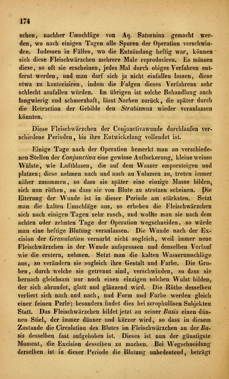 sehen, nachher umschlage von Aq. Satiirhina gemacht wer^ den, wo nach einigen Tagen alle Spuren der Operation verschwin- den* Indessen in Fällen, wo die Entzlindung heftig war, können sich diese Fleischwärzchen mehrere Male reprodnciren. Es müssen diese, so oft sie erscheinen, jedes Mal durch obiges Verfahren ent- fernt werden, und man darf sich ja nicht einfallen lassen, diese etwa zu kauterisiren, indem die Folgen dieses Verfahrens sehr schlecht ausfallen würden» Im übrigen ist solche Behandlung auch langwierig und schmerzhaft, lässt Narben zurück, die später durch die Retraction der Gebilde den Strabismus wieder veranlassen könnten. Diese Fieischwärzchen der Conjunctivawunde durchlaufen ver- schiedene Perioden, bis ihre Entwickelung vollendet ist. Einige Tage nach der Operation bemerkt man an verschiede- nen Stellen der Conjunctiva eine gewisse Auflockerung, kleine weisse Wülste, wie Luftblasen, die auf dem Wasser emporsteigen und platzen; diese nehmen nach und nach an Volumen zu, treten immer näher zusammen, so dass sie später eine einzige Masse bildeuj^ sich nun röthen, so dass sie von Blute zu strotzen scheinen. Die Eiterung der Wunde ist in dieser Periode am stärksten. Setzt man die kalten Umschläge aus, so erheben die Fleischwärzchen sich nach einigen Tagen sehr rasch, und wollte man sie nach dem achten oder zehnten Tage der Operation wegschneiden, so würde man eine heftige Blutung veranlassen. Die Wunde nach der Ex- cision der Granulation vernarbt nicht sogleich, weil immer neue Fleischwärzchen in der Wunde aufsprossen und denselben Verlauf wie die erstem, nehmen. Setzt man die kalten Wasserumschiäge aus, so verändern sie sogleich ihre Gestalt und Farbe. Die Gru- ben, durch welche sie getrennt sind, verschwinden, so dass sie hernach gleichsam nur noch einen einzigen solchen Wulst bilden, der sich abrundet, glatt und glänzend wird. Die Röthe desselben verliert sich nach und nach, und Form und Farbe werden gleich einer feinen Perle; besonders findet dies bei scrophulösen Subjekten Statt. Das Fieischwärzchen bildet jetzt an seiner Basis einen dün- nen Stiel, der immer dünner und kürzer wird, so dass in diesem Zustande die Circulation des Blutes im Fieischwärzchen an der Ba- sis desselben fast aufgehoben ist. Dieses ist nun der günstigste Moment, die Excision desselben zu machen. Bei Wegschneidung derselben ist in dieser Periode die Blutung unbedeutend, beträgt