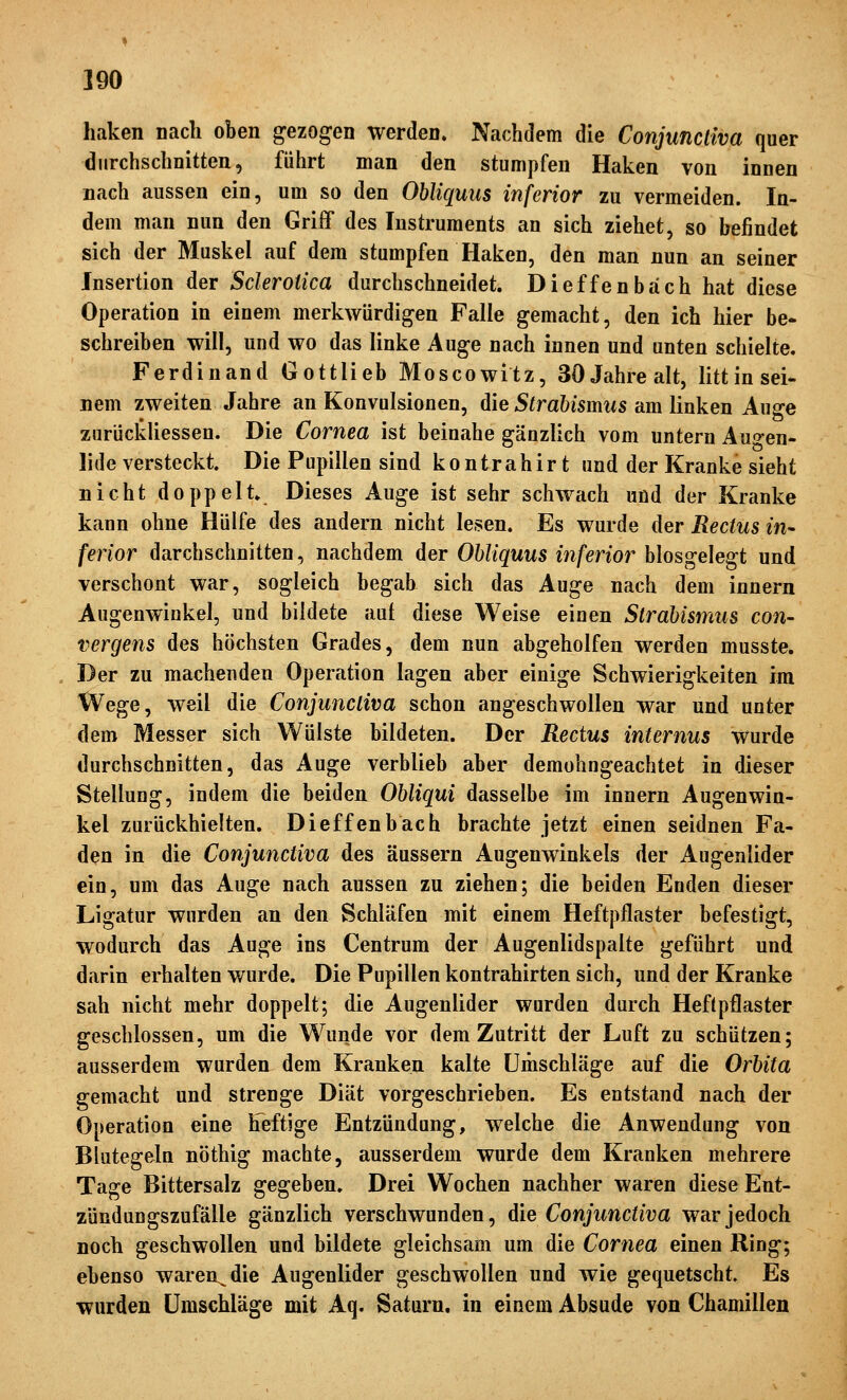 haken nach oben gezogen werden. Nachdem die Conjunctiva quer durchschnitten, führt man den stumpfen Haken von ionen nach aussen ein, um so den Obliquus inferior zu vermeiden. In- dem man nun den Griif des Instruments an sich ziehet, so befindet sich der Muskel auf dem stumpfen Haken, den man nun an seiner Insertion der Sclerotica durchschneidet. Dieffenbäch hat diese Operation in einem merkwürdigen Falle gemacht, den ich hier be- schreiben will, und wo das linke Auge nach innen und unten schielte. Ferdinand Gottlieb Moscowitz, 30 Jahre alt, littin sei- nem zweiten Jahre an Konvulsionen, Aie Strabismus am linken Auge zurückliessen. Die Cornea ist beinahe gänzlich vom untern Auo-en- lide versteckt. Die Pupillen sind kontrahirt und der Kranke sieht nicht doppelt. Dieses Auge ist sehr schwach und der Kranke kann ohne Hülfe des andern nicht lesen. Es wurde der Rechts in- ferior darchschnitten, nachdem der Obliquus iiiferior biosgelegt und verschont war, sogleich begab sich das Auge nach dem innern Augenwinkel, und bildete auf diese Weise einen Strabismus con- vergens des höchsten Grades, dem nun abgeholfen werden musste. Der zu machenden Operation lagen aber einige Schwierigkeiten im Wege, weil die Conjunctiva schon angeschwollen war und unter dem Messer sich Wülste bildeten. Der Rectus internus wurde durchschnitten, das Auge verblieb aber demohngeachtet in dieser Stellung, indem die beiden Obliqui dasselbe im innern Augenwin- kel zurückhielten. Dieffenbäch brachte jetzt einen seidnen Fa- den in die Conjunctiva des äussern Augenwinkels der Augenlider ein, um das Auge nach aussen zu ziehen; die beiden Enden dieser Ligatur wurden an den Schläfen mit einem Heftpflaster befestigt, wodurch das Auge ins Centrum der Augenlidspalte geführt und darin erhalten wurde. Die Pupillen kontrahirten sich, und der Kranke sah nicht mehr doppelt; die Augenlider wurden durch Heftpflaster geschlossen, um die Wunde vor dem Zutritt der Luft zu schützen; ausserdem wurden dem Kranken kalte Umschläge auf die Orbita gemacht und strenge Diät vorgeschrieben. Es entstand nach der Operation eine heftige Entzündung, welche die Anwendung von Blutegeln nöthig machte, ausserdem wurde dem Kranken mehrere Tage Bittersalz gegeben. Drei Wochen nachher waren diese Ent- zündungszufälle gänzlich verschwunden, die Conjunctiva war jedoch noch geschwollen und bildete gleichsam um die Cornea einen Ring; ebenso waren^^die Augenlider geschwollen und wie gequetscht» Es wurden Umschläge mit Aq. Saturn, in einem Absude von Chamillen