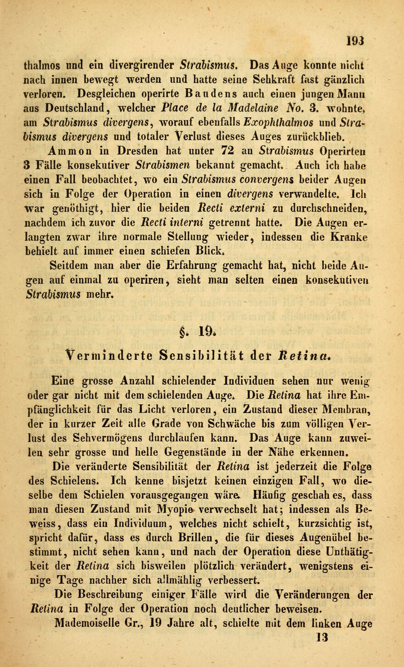 thalmos und ein diverglrender Strabismus, Das Auge konnte nicht nach innen bewegt werden nnd hatte seine Sehkraft fast gänzlich verloren. Desgleichen operirte Bandens auch einen jungen Mann aus Deutschland, welcher Place de la Madelaine No, 3. wohnte, am Strabismus divergens^ worauf ebenfalls ^^o;}/if/ia?mos und 5(ra- hismus divergens und totaler Verlust dieses Auges zurückblieb. Ammon in Dresden hat unter 72 an Strabismus Operirteu 3 Fälle konsekutiver Strabismen bekannt gemacht Auch ich habe einen Fall beobachtet, wo ein Strabismus convergem beider Augen sich in Folge der Operation in einen divergens verwandelte. Ich trar genöthigt, hier die beiden Recti externi zu durchschneiden, nachdem ich zuvor die Recti interni getrennt hatte. Die Augen er- langten zwar ihre normale Stellung wieder, indessen die Kranke behielt auf immer einen schiefen Blick» Seitdem man aber die Erfahrung gemacht hat, nicht beide Au- gen auf einmal zu operiren, sieht man selten einen konsekutiven Strabismus mehr. h 19* Verminderte Sensibilität der Retina* Eine grosse Anzahl schielender Individuen sehen nur wenig oder gar nicht mit dem schielenden Auge* Die Retina hat ihre Em- pfänglichkeit für das Licht verloren, ein Zustand dieser Membran, der in kurzer Zeit alle Grade von Schwäche bis zum völligen Ver- lust des Sehvermögens durchlaufen kann. Das Auge kann zuwei- len sehr grosse und helle Gegenstände in der Nähe erkennen. Die veränderte Sensibilität der Retina ist jederzeit die Folge des Schielens» Ich kenne bisjetzt keinen einzigen Fall, wo die- selbe dem Schielen vorausgegangen ware;^ Häufig geschah es, dass man diesen Zustand mit Myopi© verwechselt hat; indessen als Be- weiss, dass ein Individuum, welches nicht schielt, kurzsichtig ist, spricht dafür, dass es durch Brillen, die für dieses Augenübel be- stimmt, nicht sehen kann, und nach der Operation diese ünthätig- keit der Retina sich bisweilen plötzlich verändert, wenigstens ei- nige Tage nachher sich aümählig verbessert. Die Beschreibung einiger Fälle wird die Veränderungen der Retina in Folge der Operation noch deutlicher beweisen. Mademoiselle Gr., 19 Jahre alt, schielte mit dem linken Auge 13