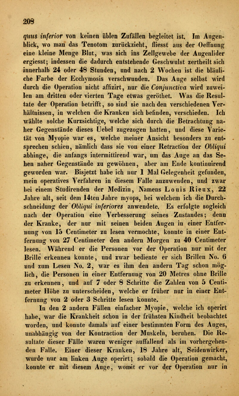 quus inferior von keinen üblen Zufällen begleitet ist. Im Augen- blick) wo man das Tenotom zurückzieht, fliesst aus der Oeffoung eine kleine Menge Blut, was sich ins Zellgewebe der Augenlider ergiesst; indessen die dadurch entstehende Geschwulst zertheilt sich innerhalb 24 oder 48 Stunden, und nach 2 Wochen ist die bläuli- che Farbe der Ecchymosis verschwunden. Das Auge selbst wird durch die Operation nicht affizirt, nur die Conjunctiva wird zuwei- len am dritten oder vierten Tage etwas geröthet. Was die Resul- tate der Operation betrifft, so sind sie nach den verschiedenen Ver- hältnissen, in welchen die Kranken sich befinden, verschieden. Ich Avählte solche Kurzsichtige, welche sich durch die Betrachtung na* her Gegenstände dieses üebel zugezogen hatten, und diese Varie- tät von Myopie war es, welche meiner Ansicht besonders zu ent- sprechen schien, nämlich dass sie von einer Retraction der ObUqui abhinge, die anfangs intermittirend war, um das Auge an das Se- hen naher Gegenstände zu gewöhnen, aber am Ende kontinuirend geworden war. Bisjetzt habe ich nur I Mal Gelegenheit gefunden, mein operatives Verfahren in diesem Falle anzuwenden, und zwar bei einem Studirenden der Medizin, Namens Louis Rieux, 22 Jahre alt, seit dem I4ten Jahre myops, bei welchem ich die Durch- schneidung der'ObUqui inferiores anwendete. Es erfolgte sogleich nach der Operation eine Verbesserung seines Zustandes; denn der Kranke, der nur mit seinen beiden Augen in einer Entfer- nung von 15 Centimeter zu lesen vermochte, konnte in einer Ent- fernung von 27 Centimeter den andern Morgen zu 40 Centimeter lesen. Während er die Personen vor der Operation nur mit der Brille erkennen konnte, und zwar bediente er sich Brillen No. 6 und zum Lesen No. 2, war es ihm den andern Tag schon mög- lich, die Personen in einer Entfernung von 20 Metres ohne Brille zu erkennen, und auf 7 oder 8 Schritte die Zahlen von 5 Centi- meter Höhe zu unterscheiden, welche er früher nur in einer Ent- fernung von 2 oder 3 Schritte lesen konnte. In den 2 andern Fällen einfacher Myopie, welche ich operirt habe, war die Krankheit schon in der frühsten Kindheit beobachtet worden, und konnte damals auf einer bestimmten Form des Auges, unabhängig von der Kontraction der Muskeln, beruhen. Die Re- sultate dieser Fälle waren weniger auffallend als im vorhergehen- den Falle. Einer dieser Kranken, 18 Jahre alt, Seidenwirker, wurde nur am linken Auge operirt; sobald die Operation gemacht, konnte er mit diesem Auge, womit er vor der Operation nur in