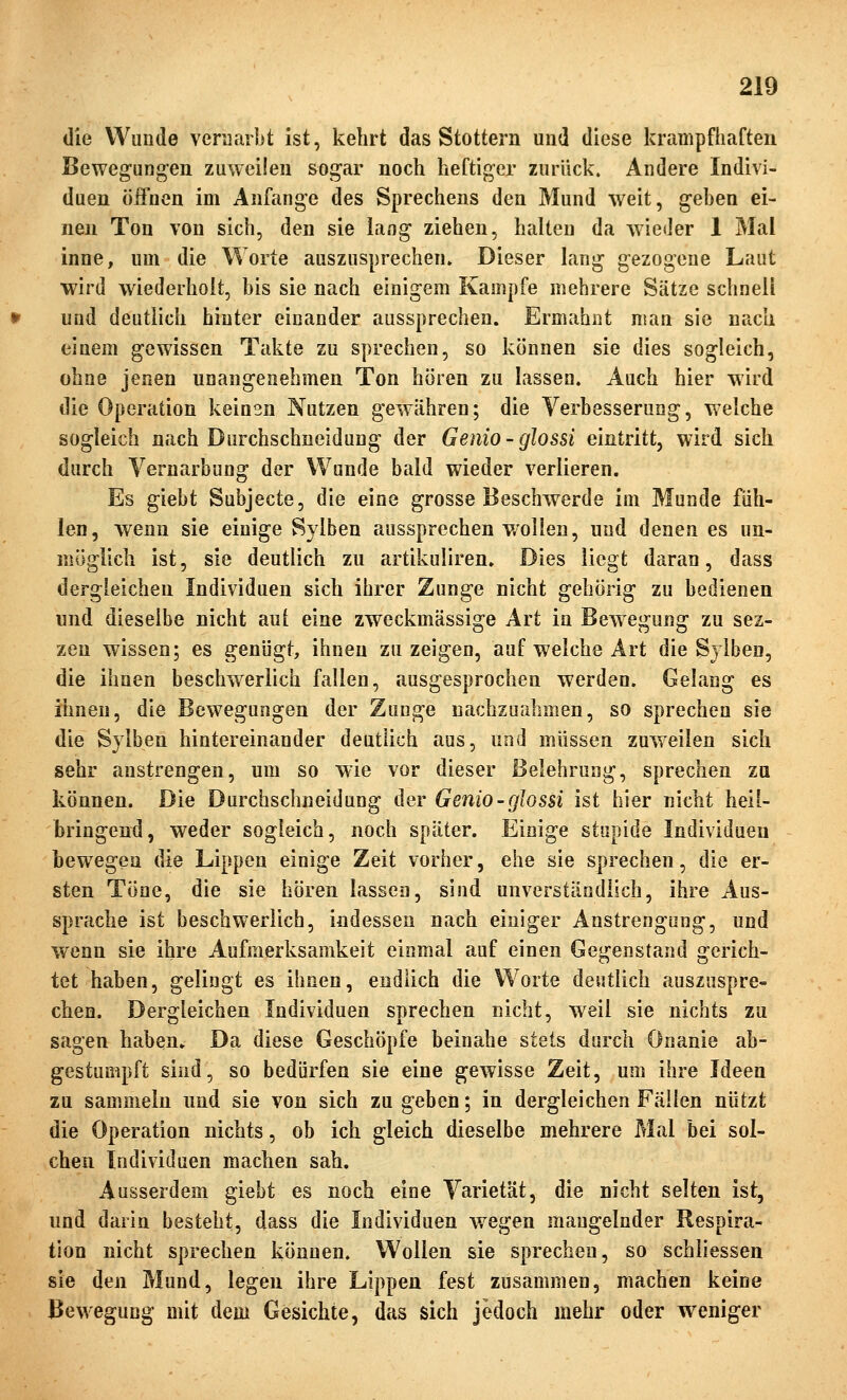 die Wunde verüarbt ist, kehrt das Stottern und diese krampfhaften Bewegungen zuweilen sogar noch heftiger zurück. Andere Indivi- duen üifnen im Anfange des Sprechens den Mund weit, geben ei- nen Ton von sich, den sie lang ziehen, halten da wieder 1 Mal inne, um die Worte auszusprechen» Dieser lang gezogene Laut wird wiederholt, bis sie nach einigem Kampfe mehrere Sätze schnell und deutlich hinter einander aussprechen. Ermahnt man sie nach einem gewissen Takte zu sprechen, so können sie dies sogleich, ohne jenen unangenehmen Ton hören zu lassen. Auch hier wird die Operation keinsn Nutzen gewähren; die Verbesserung, welche sogleich nach Durchschneidung der Genio-glossi eintritt, wird sich durch Yernarbung der Wunde bald wieder verlieren. Es giebt Subjecte, die eine grosse Beschwerde im Munde füh- len, wenn sie einige Sylben aussprechen wollen, und denen es un- möglich ist, sie deutlich zu artikuliren. Dies liegt daran, dass dergleichen Individuen sich ihrer Zunge nicht gehörig zu bedienen und dieselbe nicht aut eine zweckmässige Art in Bewegung zu sez- zen wissen; es genügt, ihnen zu zeigen, auf welche Art die Sylben, die ihnen beschw^eriich fallen, ausgesprochen werden. Gelang es ihnen, die Bewegungen der Zunge nachzuahmen, so sprechen sie die Sylben hintereinander deutlich aus, und müssen zuweilen sich sehr anstrengen, um so wie vor dieser Belehrung, sprechen za können. Die Durchschneidung der Genio-giossi ist hier nicht heil- bringend, weder sogleich, noch später. Einige stupide Individuen bewegen die Lippen einige Zeit vorher, ehe sie sprechen, die er- sten Töne, die sie hören lassen, sind unverständlich, ihre Aus- sprache ist beschwerlich, indessen nach einiger Anstrengung, und wenn sie ihre Aufmerksamkeit einmal auf einen Gegenstand gerich- tet haben, gelingt es ihnen, endlich die Worte deutlich auszuspre- chen. Dergleichen Individuen sprechen nicht, weil sie nichts zu sagen haben» Da diese Geschöpfe beinahe stets durch Onanie ab- gestumpft sind, so bedürfen sie eine gewisse Zeit, um ihre Ideen zu sammeln und sie von sich zu geben; in dergleichen Fällen nützt die Operation nichts, ob ich gleich dieselbe mehrere Mal bei sol- chen Individuen machen sah. Ausserdem giebt es noch eine Varietät, die nicht selten ist, und darin besteht, dass die Individuen wegen mangelnder Respira- tion nicht sprechen können. Wollen sie sprechen, so schliessen sie den Mund, legen ihre Lippen fest zusammen, machen keine Bewegung mit dem Gesichte, das sich jedoch mehr oder weniger