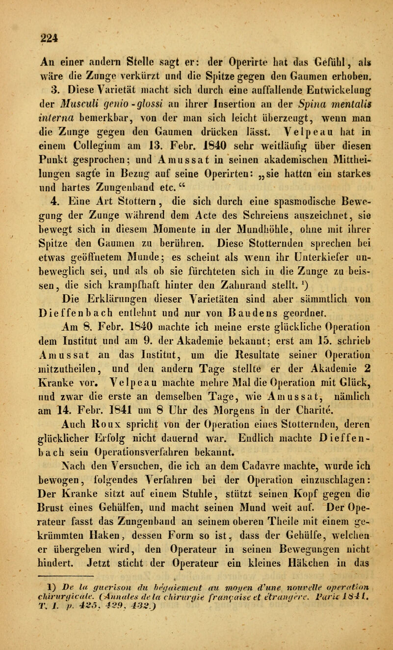 An einer andern Stelle sagt er: der Operirte hat das Gerdhl, als wäre die Zunge verkürzt und die Spitze gegen den Gaumen erhoben. 3. Diese Varietät macht sich durch eine auffallende Entwickelung der Musculi gcnio-glossi an ihrer Insertion au der Spina mentalis interna bemerkbar, von der man sich leicht überzeugt, wenn man die Zunge gegen den Gaumen drücken lässt. Velpeau hat in einem Collegium am 13. Febr. 1840 sehr weitläufig über diesen Punkt gesprochen; und Amussat in seinen akademischen Mitthei- lungen sagte in Bezug auf seine Operirten: „sie hatten ein starkes nnd hartes Zungeuband etc. 4. Eine Art Stottern, die sich durch eine spasmodische Bewe- gung der Zunge während dem Acte des Schreiens auszeichnet, sie bewegt sich in diesem Momente in der Mundhöhle, ohue mit ihrer Spitze den Gaumen zu berühren. Diese Stotternden sprechen bei etwas geöftuetem Munde; es scheint als Aveun ihr Unterkiefer un- beweglich sei, und als ob sie fürchteten sich in die Zunge zu beis- sen, die sich krampfhaft hinter den Zahurand stellt. ^) Die Erklärungen dieser Varietäten sind aber sämmtlich von Dieffenbach entlehnt und nur von Baudens geordner. Am 8. Febr. 1840 machte ich meine erste glückliche Operation dem Institut und am 9. der Akademie bekannt; erst am 15. schrieb Amussat an das Institut, um die Resultate seiner Operation mitzutheilen, und den andern Tage stellte er der Akademie 2 Kranke vor. Velpeau machte mehre Mal die Operation mit Glück, nnd zwar die erste an demselben Tage, wie Amussat, nämlich am 14. Febr. 1841 um 8 Uhr des Morgens in der Charite. Auch Roux spricht von der Operation eines Stotternden, deren glücklicher Erfolg nicht dauernd war. Endlich machte Dieffen- bach sein Operationsverfahren bekannt» Nach den Versuchen, die ich an dem Cadavre machte, wurde ich bewogen, folgendes Verfahren bei der Operation einzuschlagen: Der Kranke sitzt auf einem Stuhle, stützt seinen Kopf gegen die Brust eines Gehülfen, und macht seinen Mund weit auf. Der Ope- rateur fasst das Zungenband an seinem oberen Theile mit einem ge- krümmten Haken, dessen Form so ist, dass der Gehülfe, welchen er übergeben wird, den Operateur in seinen Bewegungen nicht hindert. Jetzt sticht der Operateur ein kleines Häkchen in das 1) De la giierison du be'f/aiemeJit au moyen d'une nourelle Operation chirurtflcule. CAnnales dela chirurq'te francaiae et ttranqere. Furu 1641» T. L p. 42Ö, 429, 432}