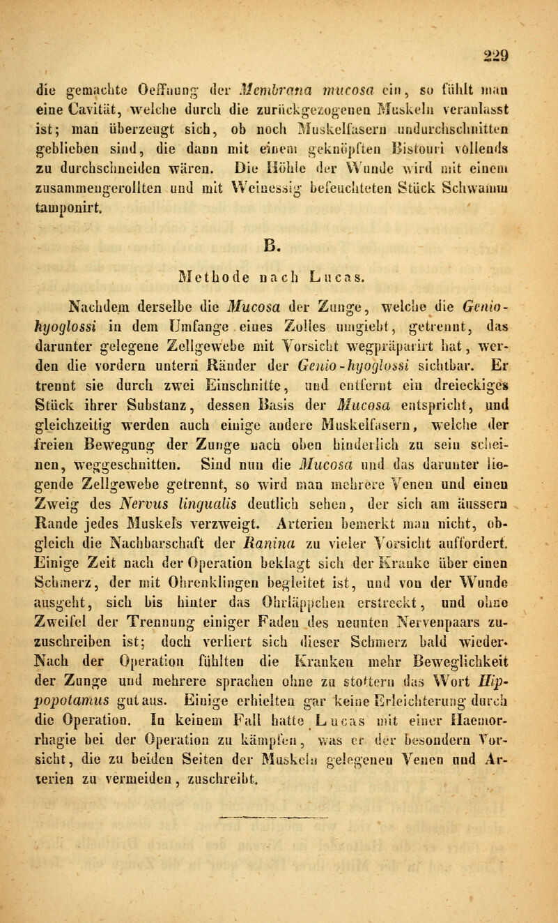 die geoiaclite OeiTüung- der Membrana ymicosa ein, so fühlt mau eine Cavitüt, welche diircli die zuriickgezogeiieQ Muskela veranlasst ist; man überzeugt sich, ob noch Muskelfasern undurchschnitten geblieben sind, die dann mit einem geknöpften Bistouri vollends zu durchschneiden wären. Die Höhie dtr Wunde wird mit einem zusammeugeroliten und mit Weinesäig befeuchteten Stück Schwamm tamnonirt 1. B. Methode nach Lucas. Nachdem derselbe die Mucosa der Zunge, w^elche die Genio- hyoglossi in dem Umfange eines Zolles umgiebt, getrennt, das darunter gelegene Zellgewebe mit Vorsicht W'egpräpai irt hat, wer- den die vordem untern Ränder der Genio-hyoglossi sichtbar. Er trennt sie durch zwei Einschnitte, und entfernt ein dreieckiges Stück ihrer Substanz, dessen Basis der Mucosa entspricht, und gleichzeitig werden auch einige andere Muskelfasern, welche der freien Bewegung der Zunge nach oben hinderlich zu sein schei- nen, we^jgeschnitten. Sind nun die Mucosa und das darunter lie- gende Zellgewebe getrennt, so wird man mehrere Venen und einen Zweig des Nervus lingualis deutlich sehen, der sich am äussern Rande jedes Muskels verzweigt, Arterien bemerkt man nicht, ob- gleich die Nachbarschaft der Ranina zu vieler Vorsicht auffordert. Einige Zeit nach der Operation beklagt sich der Kranke über einen Schmerz, der mit Ohrenklingen begleitet ist, und von der Wunde ausgeht, sich bis hinler das Ohrläppchen erstreckt, und ohne Zweifel der Trennung einiger Faden des neunten Nervenpaars zu- zuschreiben ist; doch verliert sich dieser Schmerz bald wieder* Nach der Operation fühlten die Kranken mehr Beweglichkeit der Zunge und mehrere sprachen ohne zu stottern das Wort Hlp' popotamus gut aus. Einige erhielten gar keine Erleichterung durch die Operation. In keinem Fall hatte Lucas mit einer Haemor- rhagie bei der Operation zu kämpfen, was er der besondern Tor- sicht, die zu beiden Seiten der Muskehi gelegeneu Venen und Ar- terien zu vermeiden, zuschreibt.