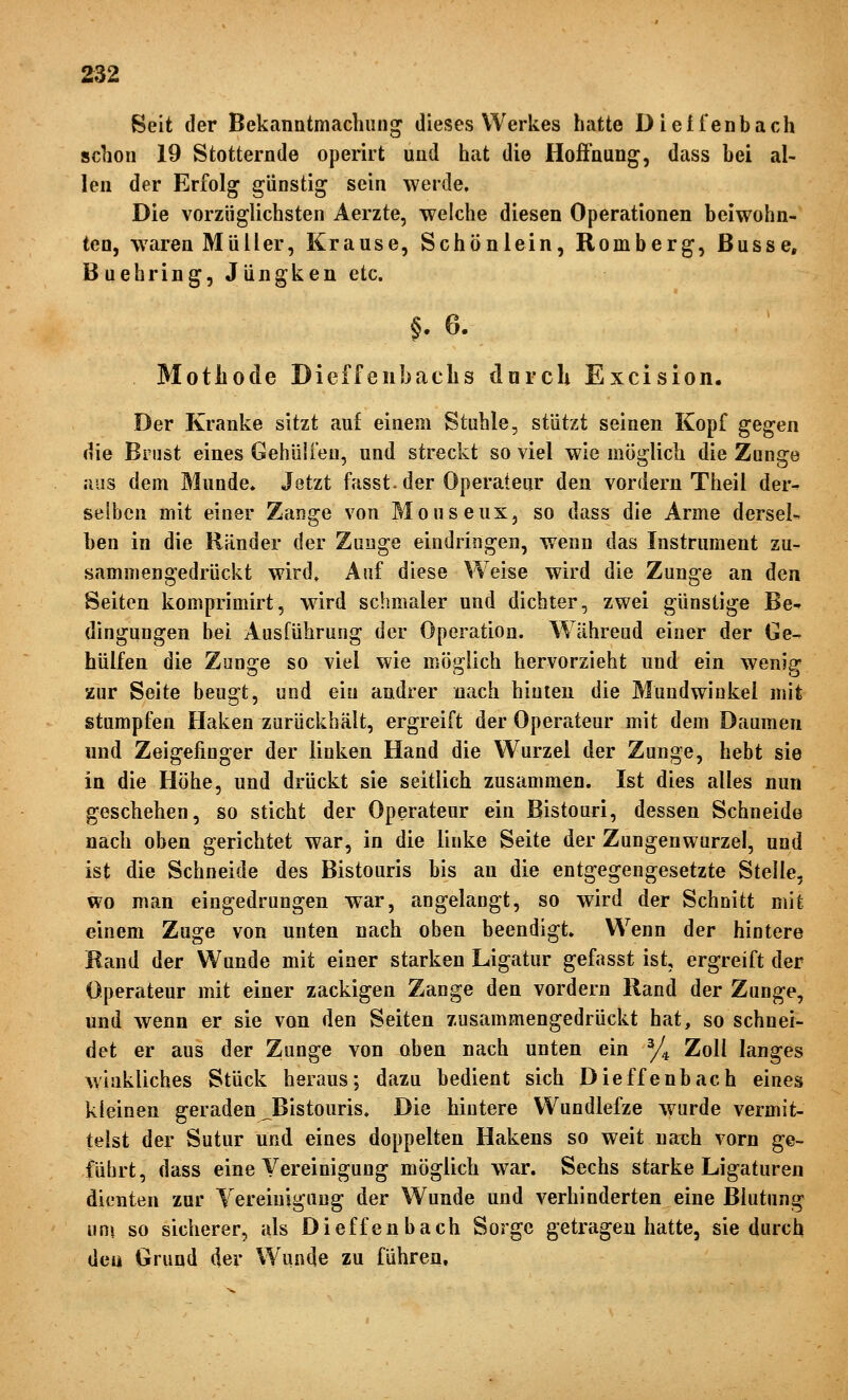 Beit der Bekanutmachung dieses Werkes hatte Dieifenbach schon 19 Stotternde operirt und hat die Hoffnung, dass bei al- len der Erfolg günstig sein werde. Die vorzüglichsten Aerzte, welche diesen Operationen beiwohn- ten, waren Müller, Krause, Schönlein, Romberg, Busse, Buehring, Jüngken etc. §. 6. Motliode Dieffenbaclis dnrcli Excision. Der Kranke sitzt auf einem Stuhle, stützt seinen Kopf gegen die Brust eines Gehülien, und streckt so viel wie möglich die Zunge aus dem Munde» Jetzt fasst. der Operateur den vordem Theil der- selben mit einer Zange von Mouseux, so dass die Arme dersel- ben in die Ränder der Zunge eindringen, wenn das Instrument zu- sammengedrückt wird» Anf diese Weise wird die Zunge an den Seiten komprimirt, wird schmaler und dichter, zwei günstige Be^ dingungen bei Ausführung der Operation. Während einer der Ge- hülfen die Zunge so viel wie möglich hervorzieht und ein wenig zur Seite beugt, und ein andrer nach hinten die Mundwinkel mit stumpfen Haken zurückhält, ergreift der Operateur mit dem Daumen und Zeigefinger der linken Hand die Wurzel der Zunge, hebt sie in die Höhe, und drückt sie seitlich zusammen. Ist dies alles nun geschehen, so sticht der Operateur ein Bistouri, dessen Schneide nach oben gerichtet war, in die linke Seite der Zungenwurzel, und ist die Schneide des Bistouris bis an die entgegengesetzte Stelle, wo man eingedrungen war, angelangt, so wird der Schnitt mit einem Zuge von unten nach oben beendigt. Wenn der hintere Rand der Wunde mit einer starken Ligatur gefasst ist, ergreift der Operateur mit einer zackigen Zange den vordem Rand der Zunge, und wenn er sie von den Seiten zusammengedrückt hat, so schnei- det er aus der Zunge von oben nach unten ein ^J^ Zoll langes winkliches Stück heraus; dazu bedient sich Dieffenbach eines kleinen geraden ^Bistouris. Die hintere Wundlefze warde vermit- telst der Sutur und eines doppelten Hakens so weit nach vorn ge- führt, dass eine Vereinigung möglich war. Sechs starke Ligaturen dienten zur Yereiulguug der Wunde und verhinderten eine Blutung um so sicherer, als Dieffenbach Sorge getragen hatte, sie durch den Grund der Wunde zu führen.