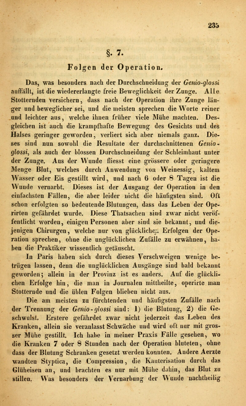 23t §.7. Folgen der Operation. Das, was besonders nach der Durchschiieidaiig der Genio-glossi auffällt, ist die wiedererlangte freie Beweglichkeit der Zunge. Alle Stotternden versichern, dass nach der Operation ihre Zunge län- ger und beweglicher sei, und die meisten sprechen die Worte reiner üud leichter aus, welche ihnen früher viele Mühe machten. Des- gleichen ist auch die krampfhafte Bewegung des Gesichts und des Halses geringer geworden, verliert sich aber niemals ganz. Die- ses sind nun sowohl die Resultate der durchschnittenen Genio» glosjsij als auch der blossen Durchschneidung der Schleimhaut unter der Zunge, Aus der Wunde fliesst eine grössere oder geringere Menge Blut, welches durch Anwendung von Weinessig, kaltem Wasser oder Eis gestillt wird, und nach 6 oder 8 Tagen ist die Wunde vernarbt. Dieses ist der Ausgang der Operation in den einfachsten Fällen, die aber leider nicht die häufigsten sind. Oft schon erfolgten so bedeutende Blutungen, dass das Leben der Ope- rirten gefährdet wurde. Diese Thatsachen sind zwar nicht veröf- fentlicht worden, einigen Personen aber sind sie bekannt, und die- jenigen Chirurgen, welche nur von glückliche^ Erfolgen der Ope- ration sprechen, ohne die unglücklichen Zufälle zu erwähnen, ba- ten die Praktiker wissentlich getäuscht. In Paris haben sich durch dieses Verschweigen wenige be- trügen lassen, denn die unglücklichen Ausgänge sind bald bekannt geworden; allein in der Provinz ist es anders. Auf die glückli- chen Erfolge hin, die man in Journalen mittheilte, operirte man Stotternde und die üblen Folgen blieben nicht aus. Die am meisten zu fürchtenden und häufigsten Zufälle nach 4er Trennung der Genio-glossi sind: 1) die Blutung, 2) die Ge- schwulst, Erstere gefährdet zwar nicht jederzeit das Leben des Kranken, allein sie veranlasst Schwäche und wird oft nur mit gros- ser Mühe gestillt. Ich habe in meiner Praxis Fälle gesehen, wo die Kranken 7 oder 8 Stunden nach der Operation bluteten, ohne dass der Blutung Schranken gesetzt werden konnten. Andere Aerzte wandten Styptica, die Compression, die Kauterisation durch das Glüheisen an, und brachten es nur mit Mühe duhin, das Blut zu stillen. Was besonders der Vernarbung der Wunde nachtheilig