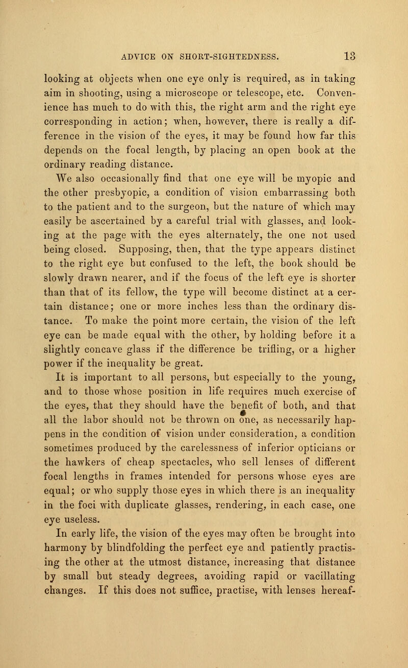 looking at objects when one eye only is required, as in taking aim in shooting, using a microscope or telescope, etc. Conven- ience has much to do with this, the right arm and the right eye corresponding in action; when, however, there is really a dif- ference in the vision of the eyes, it may be found how far this depends on the focal length, by placing an open book at the ordinary reading distance. We also occasionally find that one eye will be myopic and the other presbyopic, a condition of vision embarrassing both to the patient and to the surgeon, but the nature of which may easily be ascertained by a careful trial with glasses, and look- ing at the page with the eyes alternately, the one not used being closed. Supposing, then, that the type appears distinct to the right eye but confused to the left, the book should be slowly drawn nearer, and if the focus of the left eye is shorter than that of its fellow, the type will become distinct at a cer- tain distance; one or more inches less than the ordinary dis- tance. To make the point more certain, the vision of the left eye can be made equal with the other, by holding before it a slightly concave glass if the difference be trifling, or a higher power if the inequality be great. It is important to all persons, but especially to the young, and to those whose position in life requires much exercise of the eyes, that they should have the benefit of both, and that all the labor should not be thrown on one, as necessarily hap- pens in the condition of vision under consideration, a condition sometimes produced by the carelessness of inferior opticians or the hawkers of cheap spectacles, who sell lenses of different focal lengths in frames intended for persons whose eyes are equal; or who supply those eyes in which there is an inequality in the foci with duplicate glasses, rendering, in each case, one eye useless. In early life, the vision of the eyes may often be brought into harmony by blindfolding the perfect eye and patiently practis- ing the other at the utmost distance, increasing that distance by small but steady degrees, avoiding rapid or vacillating changes. If this does not suffice, practise, with lenses hereaf-