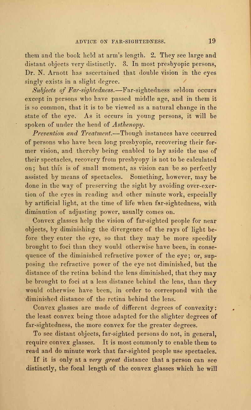 them and the book held at arm's length. 2. They see large and distant objects very distinctly. 3. In most presbyopic persons, Dr. N. Arnott has ascertained that double vision in the eyes singly exists in a slight degree. Subjects of Far-sightedness.—Far-sightedness seldom occurs except in persons who have passed middle age, and in them it is so common, that it is to be viewed as a natural change in the state of the eye. As it occurs in young persons, it will be spoken of under the head of Asthenopy. Prevention and Treatment.—Though instances have occurred of persons who have been long presbyopic, recovering their for- mer vision, and thereby being enabled to lay aside the use of their spectacles, recovery from presbyopy is not to be calculated on; but this is of small moment, as vision can be so perfectly assisted by means of spectacles. Something, however, may be done in the way of preserving the sight by avoiding over-exer- tion of the eyes in reading and other minute work, especially by artificial light, at the time of life when far-sightedness, with diminution of adjusting power, usually comes on. Convex glasses help the vision of far-sighted people for near objects, by diminishing the divergence of the rays of light be- fore they enter the eye, so that they may be more speedily brought to foci than they would otherwise have been, in conse- quence of the diminished refractive power of the eye; or, sup- posing the refractive power of the eye not diminished, but the distance of the retina behind the lens diminished, that they may be brought to foci at a less distance behind the lens, than they would otherwise have been, in order to correspond with the diminished distance of the retina behind the lens. Convex glasses are made of different degrees of convexity: the least convex being those adapted for the slighter degrees of far-sightedness, the more convex for the greater degrees. To see distant objects, far-sighted persons do not, in general, require convex glasses. It is most commonly to enable them to read and do minute work that far-sighted people use spectacles. If it is only at a very great distance that a person can see distinctly, the focal length of the convex glasses which he will