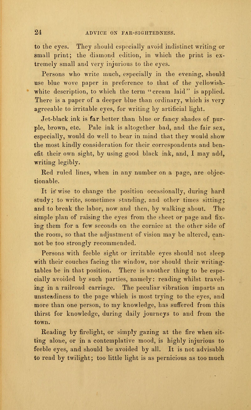 to the eyes. They should especially avoid indistinct writing or small print; the diamond edition, in which the print is ex- tremely small and very injurious to the eyes. Persons who wTrite much, especially in the evening, should use blue wove paper in preference to that of the yellowish- white description, to which the term cream laid is applied. There is a paper of a deeper blue than ordinary, which is very agreeable to irritable eyes, for writing by artificial light. Jet-black ink is far better than blue or fancy shades of pur- ple, brown, etc. Pale ink is altogether bad, and the fair sex, especially, would do well to bear in mind that they would show the most kindly consideration for their correspondents and ben- efit their own sight, by using good black ink, and, I may add, writing legibly. Red ruled lines, when in any number on a page, are objec- tionable. It is'wise to change the position occasionally, during hard •study; to write, sometimes standing, and other times sitting; and to break the labor, now and then, by walking about. The simple plan of raising the eyes from the sheet or page and fix- ing them for a few seconds on the cornice at the other side of the room, so that the adjustment of vision may be altered, can- not be too strongly recommended. Persons with feeble sight or irritable eyes should not sleep with their couches facing the window, nor should their writing- tables be in that position. There is another thing to be espe- cially avoided by such parties, namely: reading whilst travel- ing in a railroad carriage. The peculiar vibration imparts an unsteadiness to the page which is most trying to the eyes, and more than one person, to my knowledge, has suffered from this thirst for knowledge, during daily journeys to and from the town. Reading by firelight, or simply gazing at the fire when sit- ting alone, or in a contemplative mood, is highly injurious to feeble eyes, and should be avoided by all. It is not advisable to read by twilight; too little light is as pernicious as too much