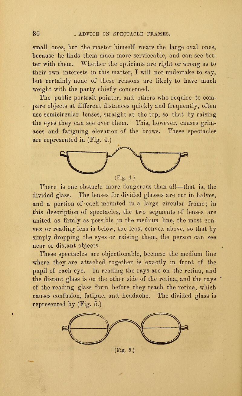 small ones, but the master himself wears the large oval ones, because he finds them much more serviceable, and can see bet- ter with them. Whether the opticians are right or wrong as to their own interests in this matter, I will not undertake to say, but certainly none of these reasons are likely to have much weight with the party chiefly concerned. The public portrait painter, and others who require to com- pare objects at different distances quickly and frequently, often use semicircular lenses, straight at the top, so that by raising the eyes they can see over them. This, however, causes grim- aces and fatiguing elevation of the brows. These spectacles are represented in (Fig. 4. (Fig. 4.) There is one obstacle more dangerous than all—that is, the divided glass. The lenses for divided glasses are cut in halves, and a portion of each mounted in a large circular frame; in this description of spectacles, the two segments of lenses are united as firmly as possible in the medium line, the most con- vex or reading lens is below, the least convex above, so that by simply dropping the eyes or raising them, the person can see near or distant objects. These spectacles are objectionable, because the medium line where they are attached together is exactly in front of the pupil of each eye. In reading the rays are on the retina, and the distant glass is on the other side of the retina, and the rays of the reading glass form before they reach the retina, which causes confusion, fatigue, and headache. The divided glass is represented by (Fig. 5.) (Fig. 5.)