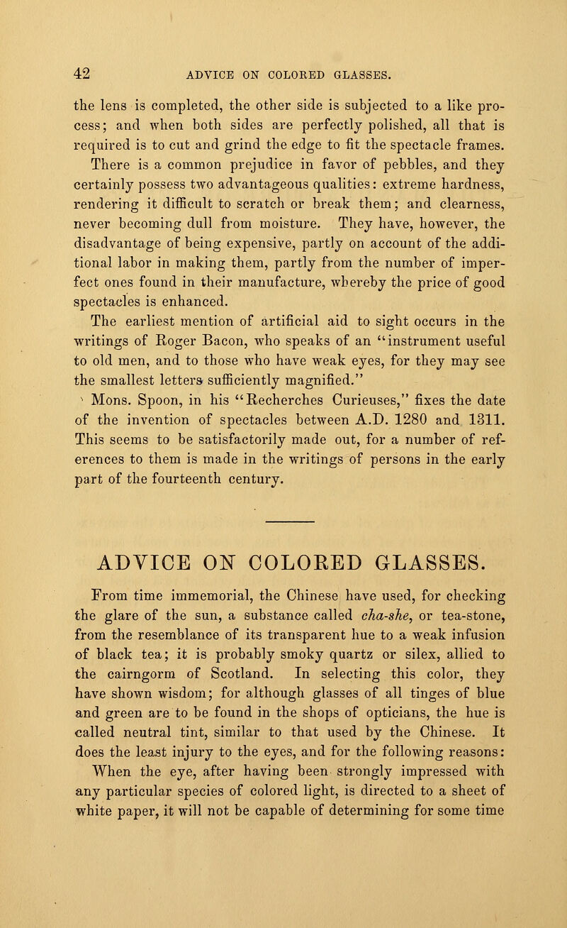 the lens is completed, the other side is subjected to a like pro- cess; and when both sides are perfectly polished, all that is required is to cut and grind the edge to fit the spectacle frames. There is a common prejudice in favor of pebbles, and they certainly possess two advantageous qualities: extreme hardness, rendering it difficult to scratch or break them; and clearness, never becoming dull from moisture. They have, however, the disadvantage of being expensive, partly on account of the addi- tional labor in making them, partly from the number of imper- fect ones found in their manufacture, whereby the price of good spectacles is enhanced. The earliest mention of artificial aid to sight occurs in the writings of Roger Bacon, who speaks of an instrument useful to old men, and to those who have weak eyes, for they may see the smallest letters sufficiently magnified. s Mons. Spoon, in his Recherches Curieuses, fixes the date of the invention of spectacles between A.D. 1280 and 1311. This seems to be satisfactorily made out, for a number of ref- erences to them is made in the writings of persons in the early part of the fourteenth century. ADVICE ON COLORED GLASSES. From time immemorial, the Chinese have used, for checking the glare of the sun, a substance called cha-she, or tea-stone, from the resemblance of its transparent hue to a weak infusion of black tea; it is probably smoky quartz or silex, allied to the cairngorm of Scotland. In selecting this color, they have shown wisdom; for although glasses of all tinges of blue and green are to be found in the shops of opticians, the hue is called neutral tint, similar to that used by the Chinese. It does the least injury to the eyes, and for the following reasons: When the eye, after having been strongly impressed with any particular species of colored light, is directed to a sheet of white paper, it will not be capable of determining for some time