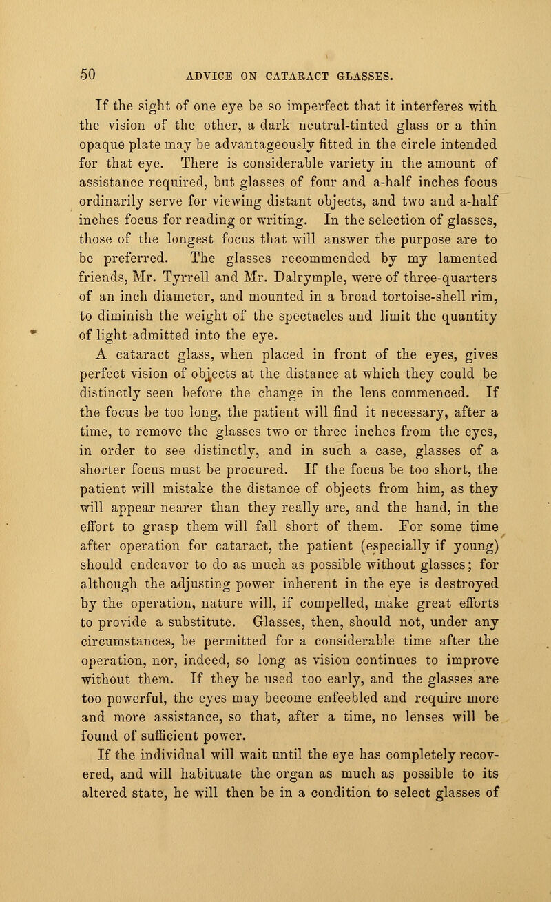 If the sight of one eye be so imperfect that it interferes with the vision of the other, a dark neutral-tinted glass or a thin opaque plate may be advantageously fitted in the circle intended for that eye. There is considerable variety in the amount of assistance required, but glasses of four and a-half inches focus ordinarily serve for viewing distant objects, and two and a-half inches focus for reading or writing. In the selection of glasses, those of the longest focus that will answer the purpose are to be preferred. The glasses recommended by my lamented friends, Mr. Tyrrell and Mr. Dalrymple, were of three-quarters of an inch diameter, and mounted in a broad tortoise-shell rim, to diminish the weight of the spectacles and limit the quantity of light admitted into the eye. A cataract glass, when placed in front of the eyes, gives perfect vision of objects at the distance at which they could be distinctly seen before the change in the lens commenced. If the focus be too long, the patient will find it necessary, after a time, to remove the glasses two or three inches from the eyes, in order to see distinctly,. and in such a case, glasses of a shorter focus must be procured. If the focus be too short, the patient will mistake the distance of objects from him, as they will appear nearer than they really are, and the hand, in the effort to grasp them will fall short of them. For some time after operation for cataract, the patient (especially if young) should endeavor to do as much as possible without glasses; for although the adjusting power inherent in the eye is destroyed by the operation, nature will, if compelled, make great efforts to provide a substitute. Glasses, then, should not, under any circumstances, be permitted for a considerable time after the operation, nor, indeed, so long as vision continues to improve without them. If they be used too early, and the glasses are too powerful, the eyes may become enfeebled and require more and more assistance, so that, after a time, no lenses will be found of sufficient power. If the individual will wait until the eye has completely recov- ered, and will habituate the organ as much as possible to its altered state, he will then be in a condition to select glasses of