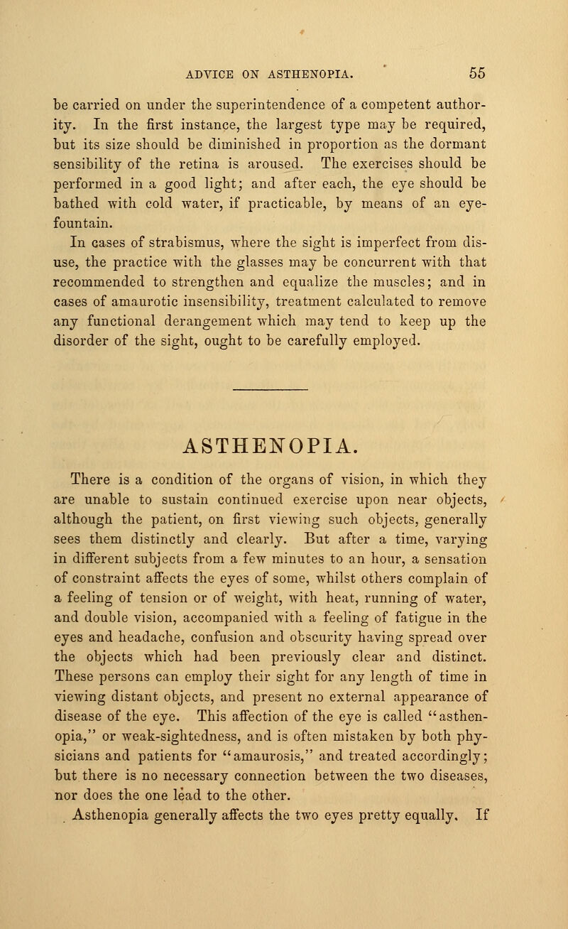 be carried on under the superintendence of a competent author- ity. In the first instance, the largest type may be required, but its size should be diminished in proportion as the dormant sensibility of the retina is aroused. The exercises should be performed in a good light; and after each, the eye should be bathed with cold water, if practicable, by means of an eye- fountain. In cases of strabismus, where the sight is imperfect from dis- use, the practice with the glasses may be concurrent with that recommended to strengthen and equalize the muscles; and in cases of amaurotic insensibility, treatment calculated to remove any functional derangement which may tend to keep up the disorder of the sight, ought to be carefully employed. ASTHENOPIA. There is a condition of the organs of vision, in which they are unable to sustain continued exercise upon near objects, although the patient, on first viewing such objects, generally sees them distinctly and clearly. But after a time, varying in different subjects from a few minutes to an hour, a sensation of constraint affects the eyes of some, whilst others complain of a feeling of tension or of weight, with heat, running of water, and double vision, accompanied with a feeling of fatigue in the eyes and headache, confusion and obscurity having spread over the objects which had been previously clear and distinct. These persons can employ their sight for any length of time in viewing distant objects, and present no external appearance of disease of the eye. This affection of the eye is called asthen- opia, or weak-sightedness, and is often mistaken by both phy- sicians and patients for amaurosis, and treated accordingly; but there is no necessary connection between the two diseases, nor does the one lead to the other. Asthenopia generally affects the two eyes pretty equally. If