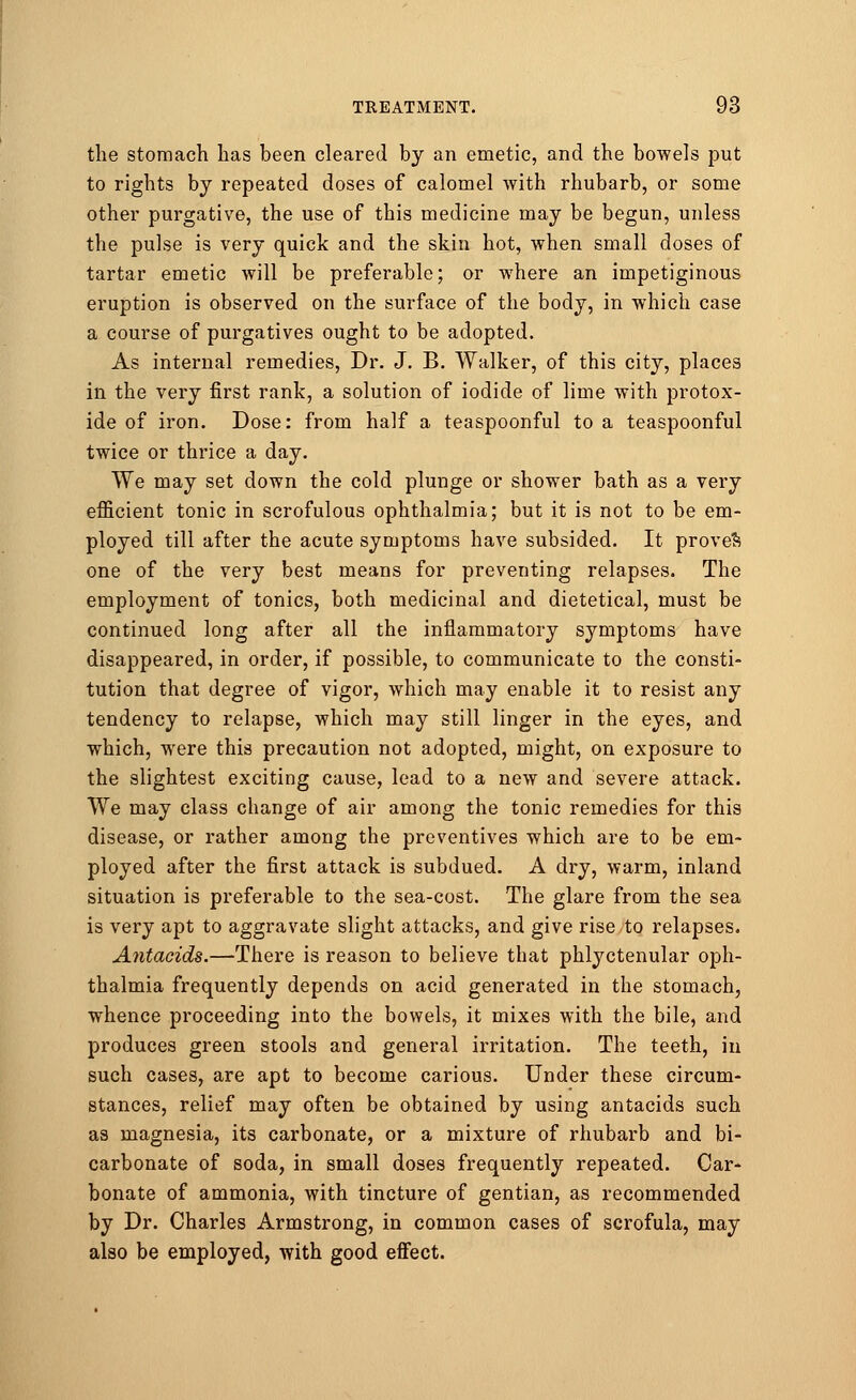 the stomach has been cleared by an emetic, and the bowels put to rights by repeated doses of calomel with rhubarb, or some other purgative, the use of this medicine may be begun, unless the pulse is very quick and the skin hot, when small doses of tartar emetic will be preferable; or where an impetiginous eruption is observed on the surface of the body, in which case a course of purgatives ought to be adopted. As internal remedies, Dr. J. B. Walker, of this city, places in the very first rank, a solution of iodide of lime with protox- ide of iron. Dose: from half a teaspoonful to a teaspoonful twice or thrice a day. We may set down the cold plunge or shower bath as a very efficient tonic in scrofulous ophthalmia; but it is not to be em- ployed till after the acute symptoms have subsided. It proved one of the very best means for preventing relapses. The employment of tonics, both medicinal and dietetical, must be continued long after all the inflammatory symptoms have disappeared, in order, if possible, to communicate to the consti- tution that degree of vigor, which may enable it to resist any tendency to relapse, which may still linger in the eyes, and which, were this precaution not adopted, might, on exposure to the slightest exciting cause, lead to a new and severe attack. We may class change of air among the tonic remedies for this disease, or rather among the preventives which are to be em- ployed after the first attack is subdued. A dry, warm, inland situation is preferable to the sea-cost. The glare from the sea is very apt to aggravate slight attacks, and give rise to relapses. Antacids.—There is reason to believe that phlyctenular oph- thalmia frequently depends on acid generated in the stomach, whence proceeding into the bowels, it mixes with the bile, and produces green stools and general irritation. The teeth, in such cases, are apt to become carious. Under these circum- stances, relief may often be obtained by using antacids such as magnesia, its carbonate, or a mixture of rhubarb and bi- carbonate of soda, in small doses frequently repeated. Car- bonate of ammonia, with tincture of gentian, as recommended by Dr. Charles Armstrong, in common cases of scrofula, may also be employed, with good effect.