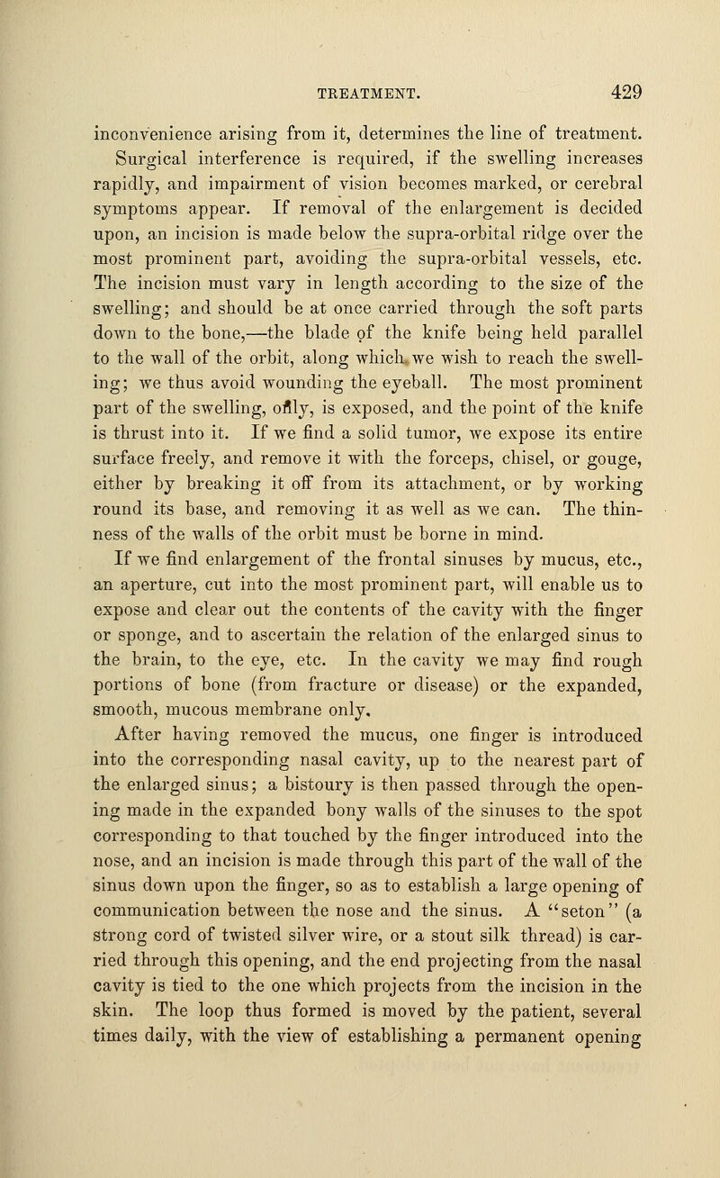inconvenience arising from it, determines the line of treatment. Surgical interference is required, if the swelling increases rapidly, and impairment of vision becomes marked, or cerebral symptoms appear. If removal of the enlargement is decided upon, an incision is made below the supra-orbital ridge over the most prominent part, avoiding the supra-orbital vessels, etc. The incision must vary in length according to the size of the swelling; and should be at once carried through the soft parts down to the bone,—the blade of the knife being held parallel to the wall of the orbit, along which, we wish to reach the swell- ing; we thus avoid wounding the eyeball. The most prominent part of the swelling, oflly, is exposed, and the point of the knife is thrust into it. If we find a solid tumor, we expose its entire surface freely, and remove it with the forceps, chisel, or gouge, either by breaking it off from its attachment, or by working round its base, and removing it as well as we can. The thin- ness of the walls of the orbit must be borne in mind. If we find enlargement of the frontal sinuses by mucus, etc., an aperture, cut into the most prominent part, will enable us to expose and clear out the contents of the cavity with the finger or sponge, and to ascertain the relation of the enlarged sinus to the brain, to the eye, etc. In the cavity we may find rough portions of bone (from fracture or disease) or the expanded, smooth, mucous membrane only. After having removed the mucus, one finger is introduced into the corresponding nasal cavity, up to the nearest part of the enlarged sinus; a bistoury is then passed through the open- ing made in the expanded bony walls of the sinuses to the spot corresponding to that touched by the finger introduced into the nose, and an incision is made through this part of the wall of the sinus down upon the finger, so as to establish a large opening of communication between the nose and the sinus. A seton (a strong cord of twisted silver wire, or a stout silk thread) is car- ried through this opening, and the end projecting from the nasal cavity is tied to the one which projects from the incision in the skin. The loop thus formed is moved by the patient, several times daily, with the view of establishing a permanent opening