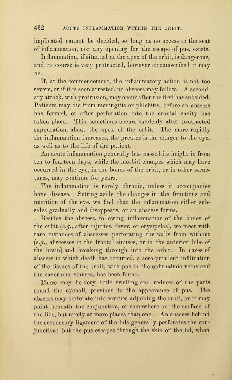 implicated cannot be decided, so long as no access to the seat of inflammation, nor any opening for the escape of pus, exists. Inflammation, if situated at the apex of the orbit, is1 dangerous, and its course is very protracted, however circumscribed it may be. If, at the commencement, the inflammatory action is not too severe, or if it is soon arrested, no abscess may follow. A second- ary attack, with protrusion, may occur after the first has subsided. Patients may die from meningitis or phlebitis, before an abscess has formed, or after perforation into the cranial cavity has taken place. This sometimes occurs suddenly after protracted suppuration, about the apex of the orbit. The more rapidly the inflammation increases, the greater is the danger to the eye, as well as to the life of the patient. An acute inflammation generally has passed its height in from ten to fourteen days, while the morbid changes which may have occurred in the eye, in the bones of the orbit, or in other struc- tures, may continue for years. The inflammation is rarely chronic, unless it accompanies bone disease. Setting aside the changes in the functions and nutrition of the eye, we find that the inflammation either sub- sides gradually and disappears, or an abscess forms. Besides the abscess, following inflammation of the bones of the orbit {e.g., after injuries, fever, or erysipelas), we meet with rare instances of abscesses perforating the walls from without [e.g., abscesses in the frontal sinuses, or in the anterior lobe of the brain) and breaking through into the orbit. In cases of abscess in which death has occurred, a sero-purulent infiltration of the tissues of the orbit, with pus in the ophthalmic veins and the cavernous sinuses, has been found. There may be very little swelling and redness of the parts round the eyeball, previous to the appearance of pus. The abscess may perforate into cavities adjoining the orbit, or it may point beneath the conjunctiva, or somewhere on the surface of the lids, but rarely at more places than one. An abscess behind the suspensory ligament of the lids generally perforates the con- junctiva; but the pus escapes through the skin of the lid, when