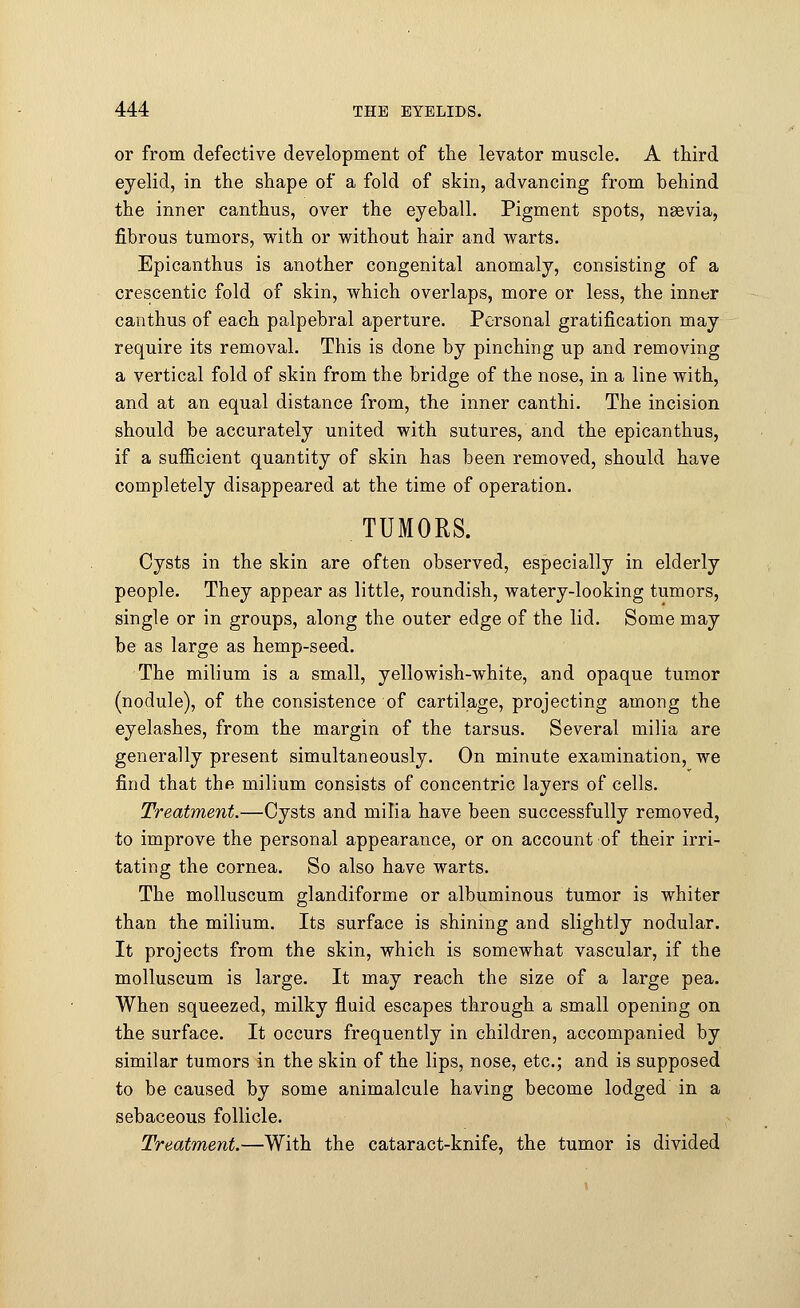 or from defective development of the levator muscle. A third eyelid, in the shape of a fold of skin, advancing from behind the inner canthus, over the eyeball. Pigment spots, nsevia, fibrous tumors, with or without hair and warts. Epicanthus is another congenital anomaly, consisting of a crescentic fold of skin, which overlaps, more or less, the inner canthus of each palpebral aperture. Personal gratification may require its removal. This is done by pinching up and removing a vertical fold of skin from the bridge of the nose, in a line with, and at an equal distance from, the inner canthi. The incision should be accurately united with sutures, and the epicanthus, if a sufficient quantity of skin has been removed, should have completely disappeared at the time of operation. TUMORS. Cysts in the skin are often observed, especially in elderly people. They appear as little, roundish, watery-looking tumors, single or in groups, along the outer edge of the lid. Some may be as large as hemp-seed. The milium is a small, yellowish-white, and opaque tumor (nodule), of the consistence of cartilage, projecting among the eyelashes, from the margin of the tarsus. Several milia are generally present simultaneously. On minute examination, we find that the milium consists of concentric layers of cells. Treatment.—Cysts and milia have been successfully removed, to improve the personal appearance, or on account of their irri- tating the cornea. So also have warts. The molluscum glandiforme or albuminous tumor is whiter than the milium. Its surface is shining and slightly nodular. It projects from the skin, which is somewhat vascular, if the molluscum is large. It may reach the size of a large pea. When squeezed, milky fluid escapes through a small opening on the surface. It occurs frequently in children, accompanied by similar tumors in the skin of the lips, nose, etc.; and is supposed to be caused by some animalcule having become lodged in a sebaceous follicle. Treatment.—With the cataract-knife, the tumor is divided