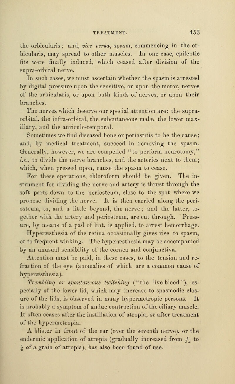 the orbicularis; and, vice versa, spasm, commencing in the or- bicularis, may spread to other muscles. In one case, epileptic fits were finally induced, which ceased after division of the supra-orbital nerve. In such cases, we must ascertain whether the spasm is arrested by digital pressure upon the sensitive, or upon the motor, nerves of the orbicularis, or upon both kinds of nerves, or upon their branches. The nerves which deserve our special attention are: the supra- orbital, the infra-orbital, the subcutaneous malse, the lower max- illary, and the auriculo-temporal. Sometimes we find diseased bone or periostitis to be the cause; and, by medical treatment, succeed in removing the spasm. Generally, however, we are compelled to perform neurotomy, i.e., to divide the nerve branches, and the arteries next to them; which, when pressed upon, cause the spasm to cease. For these operations, chloroform should be given. The in- strument for dividing the nerve and artery is thrust through the soft parts down to the periosteum, close to the spot where we propose dividing the nerve. It is then carried along the peri- osteum, to, and a little beyond, the nerve; and the latter, to- gether with the artery and periosteum, are cut through. Press- ure, by means of a pad of lint, is applied, to arrest hemorrhage. Hyperesthesia of the retina occasionally gives rise to spasm, or to frequent winking. The hyperesthesia may be accompanied by an unusual sensibility of the cornea and conjunctiva. Attention must be paid, in these cases, to the tension and re- fraction of the eye (anomalies of which are a common cause of hyperesthesia). Trembling or spontaneous twitching (the live-blood), es- pecially of the lower lid, which may increase to spasmodic clos- ure of the lids, is observed in many hypermetropic persons. It is probably a symptom of undue contraction of the ciliary muscle. It often ceases after the instillation of atropia, or after treatment of the hypermetropia. A blister in front of the ear (over the seventh nerve), or the endermic application of atropia (gradually increased from T\ to J of a grain of atropia), has also been found of use.