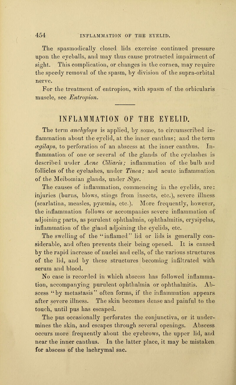 The spasmodically closed lids exercise continued pressure upon the eyeballs, and may thus cause protracted impairment of sight. This complication, or changes in the cornea, may require the speedy removal of the spasm, by division of the supra-orbital nerve. For the treatment of entropion, with spasm of the orbicularis muscle, see Entropion. INFLAMMATION OF THE EYELID. The term ancJiylops is applied, by some, to circumscribed in- flammation about the eyelid, at the inner canthus; and the term cegilaps, to perforation of an abscess at the inner canthus. In- flammation of one or several of the glands of the eyelashes is described under Acne Oiliaris; inflammation of the bulb and follicles of the eyelashes, under Tinea; and acute inflammation of the Meibomian glands, under Stye. The causes of inflammation, commencing in the eyelids, are: injuries (burns, blows, stings from insects, etc.), severe illness (scarlatina, measles, pyaemia, etc.). More frequently, however, the inflammation follows or accompanies severe inflammation of adjoining parts, as purulent ophthalmia, ophthalmitis, erysipelas? inflammation of the gland adjoining the eyelids, etc. The swelling of the inflamed lid or lids is generally con- siderable, and often prevents their being opened. It is caused by the rapid increase of nuclei and cells, of the various structures of the lid, and by these structures becoming infiltrated with serum and blood. No case is recorded in which abscess has followed inflamma- tion, accompanying purulent ophthalmia or ophthalmitis. Ab- scess by metastasis often forms, if the inflammation appears after severe illness. The skin becomes dense and painful to the touch, until pus has escaped. The pus occasionally perforates the conjunctiva, or it under- mines the skin, and escapes through several openings. Abscess occurs more frequently about the eyebrows, the upper lid, and near the inner canthus. In the latter place, it may be mistaken for abscess of the lachrymal sac.