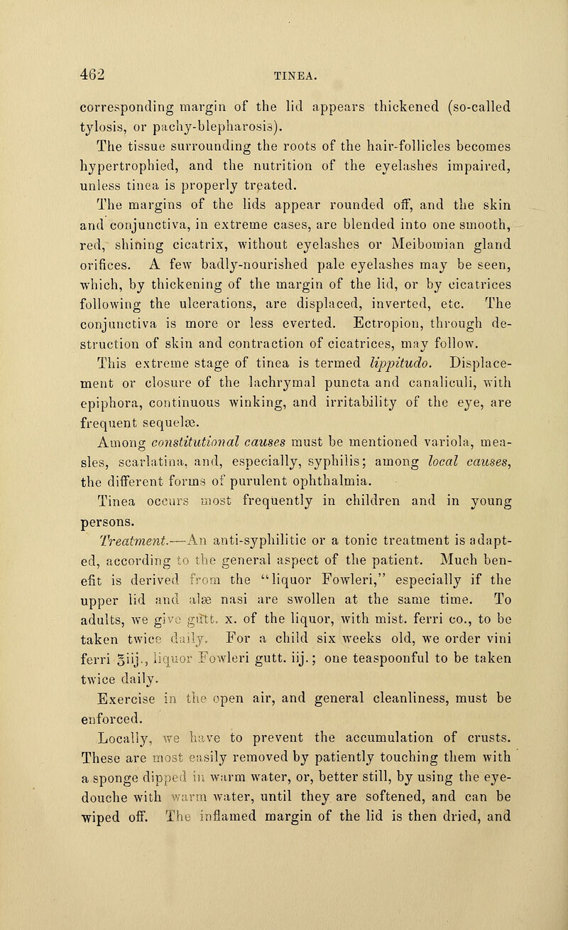 corresponding margin of the lid appears thickened (so-called t}dosis, or pachy-blepharosis). The tissue surrounding the roots of the hair-follicles becomes hypertrophied, and the nutrition of the eyelashes impaired, unless tinea is properly treated. The margins of the lids appear rounded off, and the skin and conjunctiva, in extreme cases, are blended into one smooth, red, shining cicatrix, without eyelashes or Meibomian gland orifices. A few badly-nourished pale eyelashes may be seen, which, by thickening of the margin of the lid, or by cicatrices following the ulcerations, are displaced, inverted, etc. The conjunctiva is more or less everted. Ectropion, through de- struction of skin and contraction of cicatrices, may follow. This extreme stage of tinea is termed lipjritudo. Displace- ment or closure of the lachrymal puncta and canaliculi, with epiphora, continuous winking, and irritability of the eye, are frequent sequels. Among constitutioyial causes must be mentioned variola, mea- sles, scarlatina, and, especially, syphilis; among local causes, the different forms of purulent ophthalmia. Tinea occurs most frequently in children and in young persons. Treatment.—An anti-syphilitic or a tonic treatment is adapt- ed, according to the general aspect of the patient. Much ben- efit is derived from the liquor Fowleri, especially if the upper lid and alse nasi are swollen at the same time. To adults, we give guttt. x. of the liquor, with mist, ferri co., to be taken twice daily, For a child six weeks old, we order vini ferri Biij-? liquor Fowleri gutt. iij.; one teaspoonful to be taken twice daily. Exercise in the open air, and general cleanliness, must be enforced. Locally, we have to prevent the accumulation of crusts. These are most easily removed by patiently touching them with a sponge dipped in warm water, or, better still, by using the eye- douche with warm water, until they, are softened, and can be wiped off. The inflamed margin of the lid is then dried, and