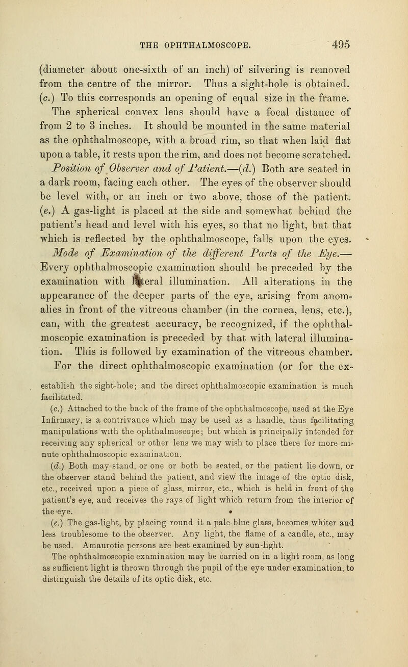 (diameter about one-sixth of an inch) of silvering is removed from the centre of the mirror. Thus a sight-hole is obtained. (<?.) To this corresponds an opening of equal size in the frame. The spherical convex lens should have a focal distance of from 2 to 3 inches. It should be mounted in the same material as the ophthalmoscope, with a broad rim, so that when laid flat upon a table, it rests upon the rim, and does not become scratched. Position of Observer and of Patient.—(d.) Both are seated in a dark room, facing each other. The eyes of the observer should be level with, or an inch or two above, those of the patient. (e.) A gas-light is placed at the side and somewhat behind the patient's head and level with his eyes, so that no light, but that which is reflected by the ophthalmoscope, falls upon the eyes. Mode of Examination of the different Parts of the Eye.— Every ophthalmoscopic examination should be preceded by the examination with lateral illumination. All alterations in the appearance of the deeper parts of the eye, arising from anom- alies in front of the vitreous chamber (in the cornea, lens, etc.), can, with the greatest accuracy, be recognized, if the ophthal- moscopic examination is preceded by that with lateral illumina- tion. This is followed by examination of the vitreous chamber. For the direct ophthalmoscopic examination (or for the ex- establish the sight-hole; and the direct ophthalmoscopic examination is much facilitated. (c.) Attached to the back of the frame of the ophthalmoscope, used at the Eye Infirmary, is a contrivance which may be used as a handle, thus facilitating manipulations with the ophthalmoscope; but which is principally intended for receiving any spherical or other lens we may wish to place there for more mi- nute ophthalmoscopic examination. (d.) Both may stand, or one or both be seated, or the patient lie down, or the observer stand behind the patient, and view the image of the optic disk, etc., received upon a piece of glass, mirror, etc., which is held in front of the patient's eye, and receives the rays of light which return from the interior of the 'eye. • (e.) The gas-light, by placing round it a pale-blue glass, becomes whiter and less troublesome to the observer. Any light, the flame of a candle, etc., may be used. Amaurotic persons are best examined by sun-light. The ophthalmoscopic examination may be carried on in a light room, as long as sufficient light is thrown through the pupil of the eye under examination, to distinguish the details of its optic disk, etc.