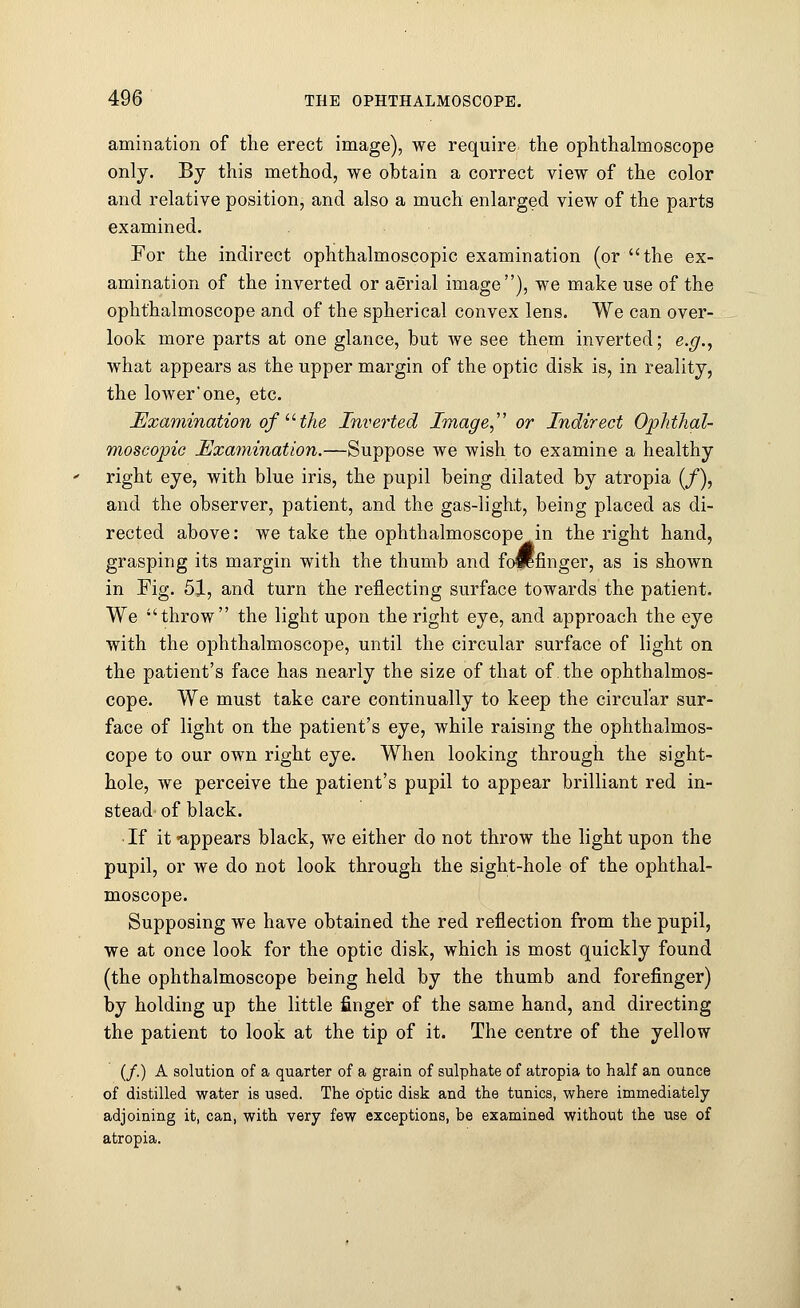 animation of the erect image), we require the ophthalmoscope only. By this method, we obtain a correct view of the color and relative position, and also a much enlarged view of the parts examined. For the indirect ophthalmoscopic examination (or the ex- amination of the inverted or aerial image), we make use of the ophthalmoscope and of the spherical convex lens. We can over- look more parts at one glance, but we see them inverted; e.g., what appears as the upper margin of the optic disk is, in reality, the lowerone, etc. Examination of u the Inverted Image or Indirect Ophthal- moscopic Examination.—Suppose we wish to examine a healthy right eye, with blue iris, the pupil being dilated by atropia (/), and the observer, patient, and the gas-light, being placed as di- rected above: we take the ophthalmoscope in the right hand, grasping its margin with the thumb and foiifinger, as is shown in Fig. 51, and turn the reflecting surface towards the patient. We throw the light upon the right eye, and approach the eye with the ophthalmoscope, until the circular surface of light on the patient's face has nearly the size of that of the ophthalmos- cope. We must take care continually to keep the circular sur- face of light on the patient's eye, while raising the ophthalmos- cope to our own right eye. When looking through the sight- hole, we perceive the patient's pupil to appear brilliant red in- stead of black. ■ If it -appears black, we either do not throw the light upon the pupil, or we do not look through the sight-hole of the ophthal- moscope. Supposing we have obtained the red reflection from the pupil, we at once look for the optic disk, which is most quickly found (the ophthalmoscope being held by the thumb and forefinger) by holding up the little finger of the same hand, and directing the patient to look at the tip of it. The centre of the yellow (/.) A solution of a quarter of a grain of sulphate of atropia to half an ounce of distilled water is used. The optic disk and the tunics, where immediately adjoining it, can, with very few exceptions, be examined without the use of atropia.