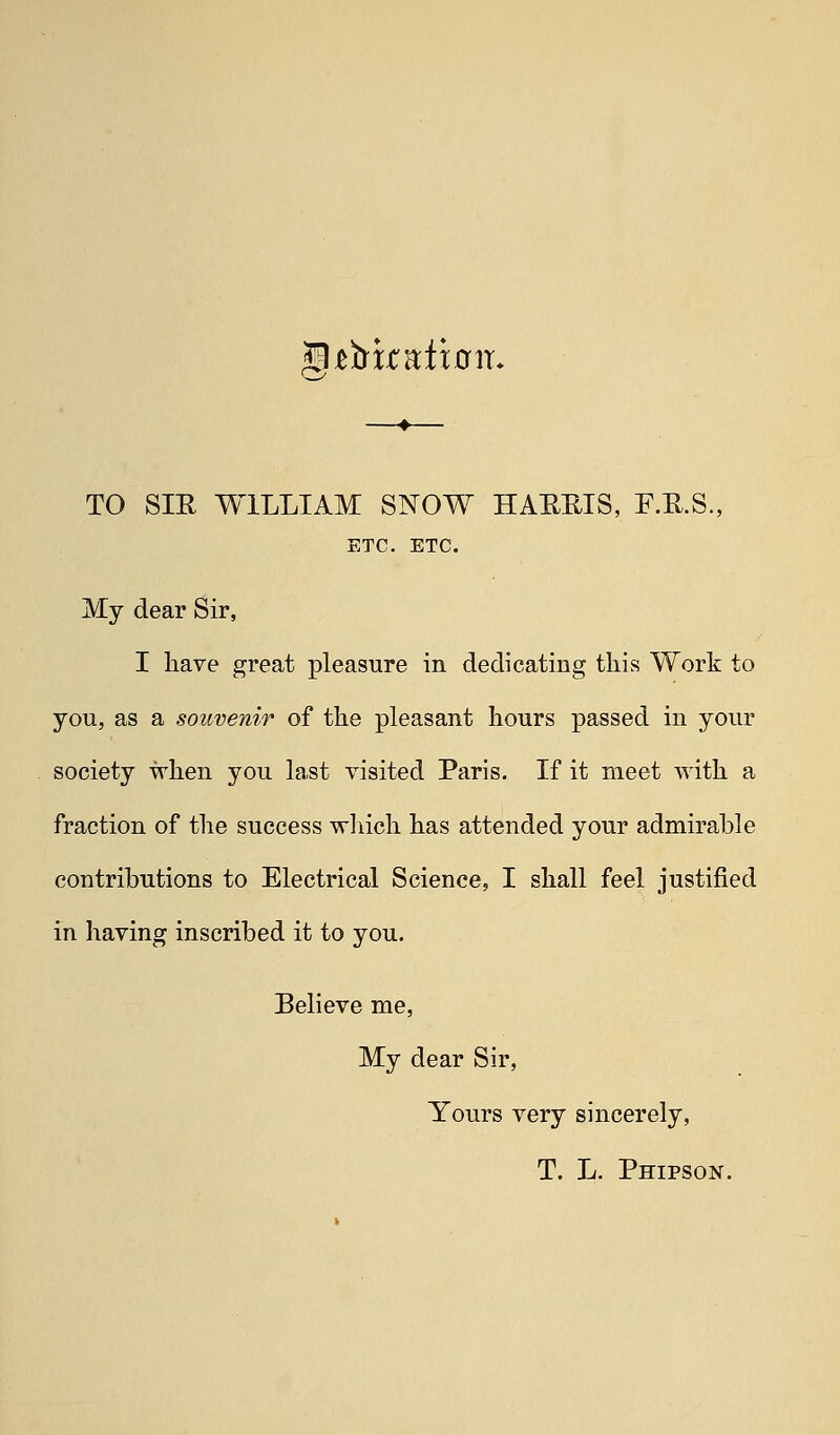 TO SIE WILLIAM SNOW HAEEIS, F.E.S., ETC. ETC. My dear Sir, I have great pleasure in dedicating this Work to you, as a souvenir of the pleasant hours passed in your society when you last visited Paris. If it meet with a fraction of the success wliich has attended your admirable contributions to Electrical Science, I shall feel justified in having inscribed it to you. Believe me, My dear Sir, Yours very sincerely, T. L. Phipson.