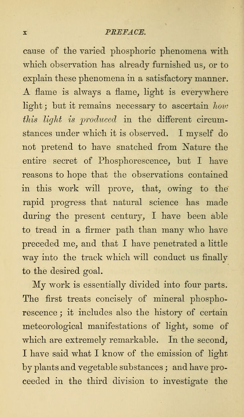 cause of tlie varied pliosplioric phenomena with wMcIl observation has already furnished uSj or to explain these phenomena in a satisfactory manner. A flame is always a flame_, light is everywhere light j but it remains necessary to ascertain hoio this light is ]Drocluced in the different circum- stances under which it is observed. I myself do not pretend to have snatched from Nature the entire secret of Phosphorescence^ but I have reasons to hope that the observations contained in this work will prove_, that^ owing to the rapid progress that natural science has made during the present century^ I have been able to tread in a firmer path than many who have preceded me^ and that I have penetrated a little way into the track which will conduct us finally to the desired goal. My work is essentially divided into four parts. The first treats concisely of mineral phospho- rescence j it includes also the history of certain meteorological manifestations of light_, some of which are extremely remarkable. In the second^ I have said what I know of the emission of light- by plants and vegetable substances; and have pro- ceeded in the third division to investigate the