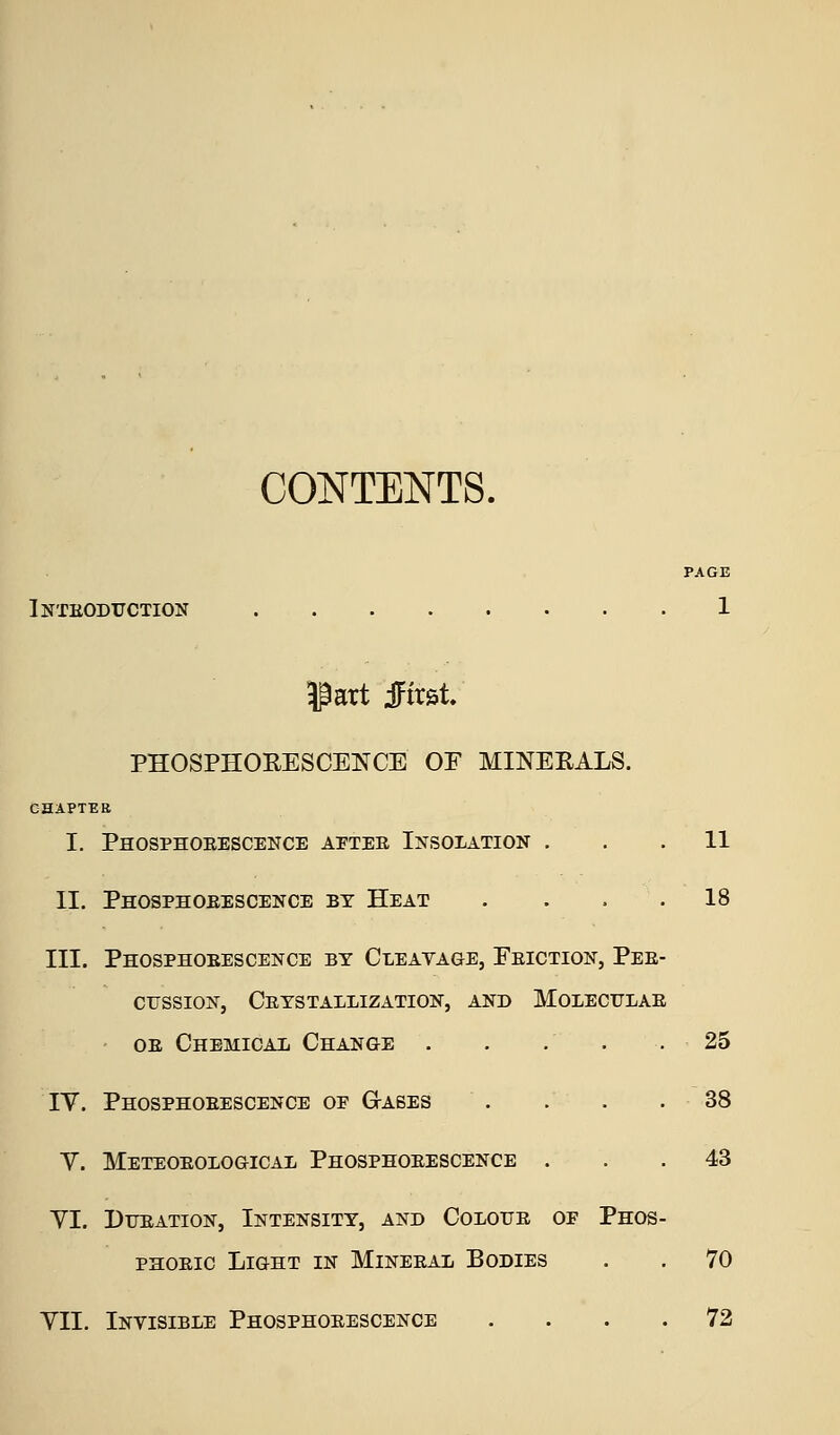 CONTENTS. PAGE Inteoduction 1 ^art iFirst. PHOSPHORESCENCE OF MINEEALS. CHAPTER I. Phosphoeescence aptee Insolation ... 11 II. Phosphoeescence by Heat . ... 18 III. Phosphoeescence by Cleavage, Feiction, Pee- crssioN, Ceystallization, and Moleculae OE Chemical Change . . . . .25 IV. Phosphoeescence of G-abes . . . . - 38 V. Meteoeological Phosphoeescence ... 43 YI, Dueation, Intensity, and Coloue op Phos- PHOEic Light in Mineeal Bodies . . 70 YII. Invisible Phosphoeescence .... 72