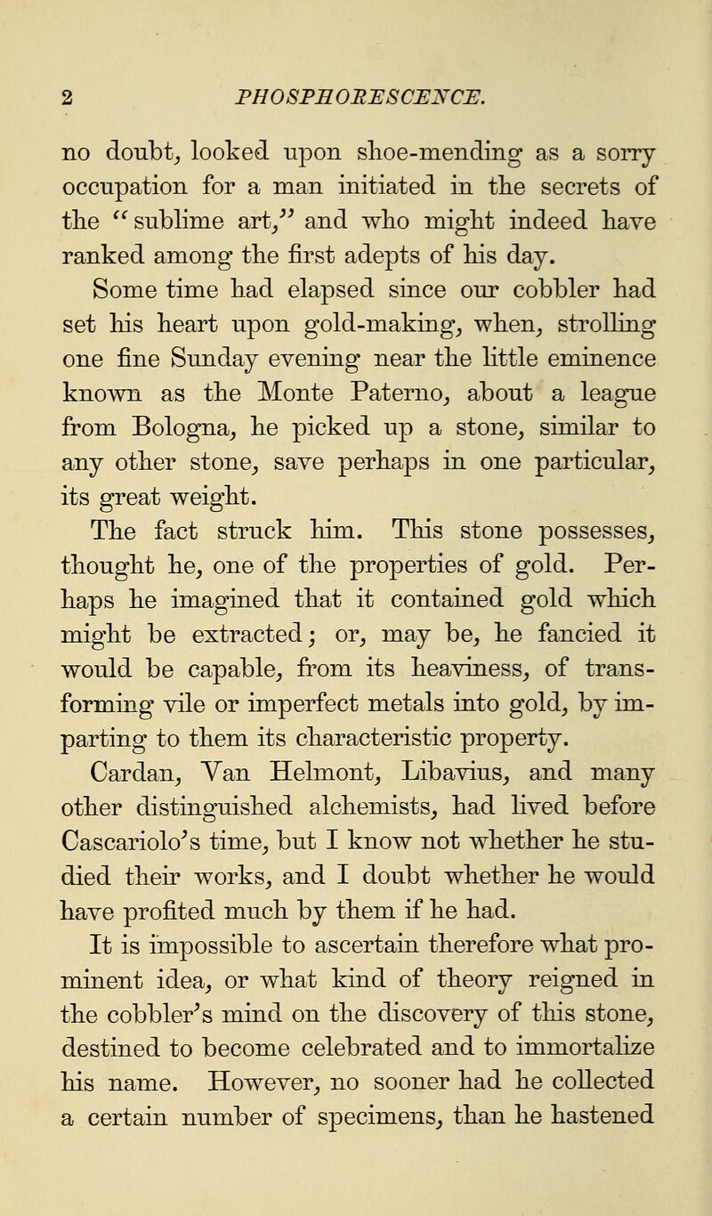 no doubtj looked npon shoe-mending as a sorry occupation for a man initiated in tlie secrets of tlie sublime art/^ and wlio might indeed have ranked among the first adepts of his day. Some time had elapsed since our cobbler had set his heart upon gold-makings when^ strolling one fine Sunday evening near the httle eminence known as the Monte Paterno_, about a league from Bologna^ he picked up a stone^ similar to any other stone^ save perhaps in one particular^ its great weight. The fact struck him. This stone possesses^ thought he^ one of the properties of gold. Per- haps he imagined that it contained gold which might be extracted; or, may be, he fancied it would be capable, from its heaviness, of trans- formuig vile or imperfect metals into gold, by im- parting to them its characteristic property. Cardan, Van Helmont, Libavius, and many other distinguished alchemists, had lived before Cascariolo^s time, but I know not whether he stu- died their works, and I doubt whether he would have profited much by them if he had. It is impossible to ascertain therefore what pro- minent idea, or what kind of theory reigned in the cobbler's miud on the discovery of this stone, destined to become celebrated and to immortalize his name. However, no sooner had he collected a certain number of specimens, than he hastened