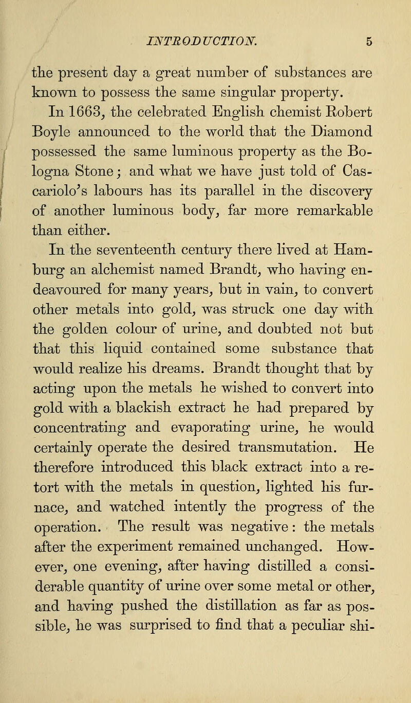 tlie present day a great number of substances are known to possess the same singular property. In 1663_, the celebrated English chemist Robert Boyle announced to the world that the Diamond possessed the same luminous property as the Bo- logna Stone; and what we have just told of Cas- cariolo^s labours has its parallel in the discovery of another luminous body, far more remarkable than either. In the seventeenth century there lived at Ham- burg an alchemist named Brandt_, who having en- deavoured for many years, but in vain, to convert other metals into gold, was struck one day with the golden colour of urine, and doubted not but that this liquid contained some substance that would realize his dreams. Brandt thought that by acting upon the metals he wished to convert into gold with a blackish extract he had prepared by concentrating and evaporating urine, he would certainly operate the desired transmutation. He therefore introduced this black extract into a re- tort with the metals in question, lighted his fur- nace, and watched intently the progress of the operation. The result was negative: the metals after the experiment remained unchanged. How- ever, one evening, after having distilled a consi- derable quantity of urine over some metal or other, and having pushed the distillation as far as pos- sible, he was surprised to find that a peculiar shi-