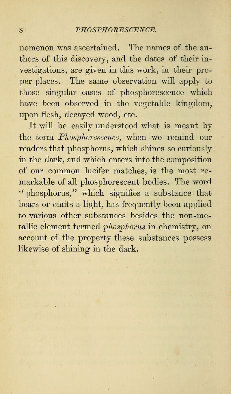 nomenon was ascertained. Tlie names of tlie au- thors of this discovery_, and tlie dates of their in- vestigations_, are given in this work^, in their pro- per places. The same observation will apply to those singular cases of phosphorescence which have been observed in the vegetable kingdom^ upon fleshy decayed wood^ etc. It will be easily understood what is meant by the term Phosphorescence, when we remind our readers that phosphorus^ which shines so curiously in the dark^ and which enters into the composition of our common lucifer matches, is the most re- markable of all phosphorescent bodies. The word ^*'phosphorus/^ which signifies a substance that bears or emits a light_, has frequently been applied to various other substances besides the non-me- tallic element termed phosphorus in chemistry, on account of the property these substances possess likewise of shining in the dark.