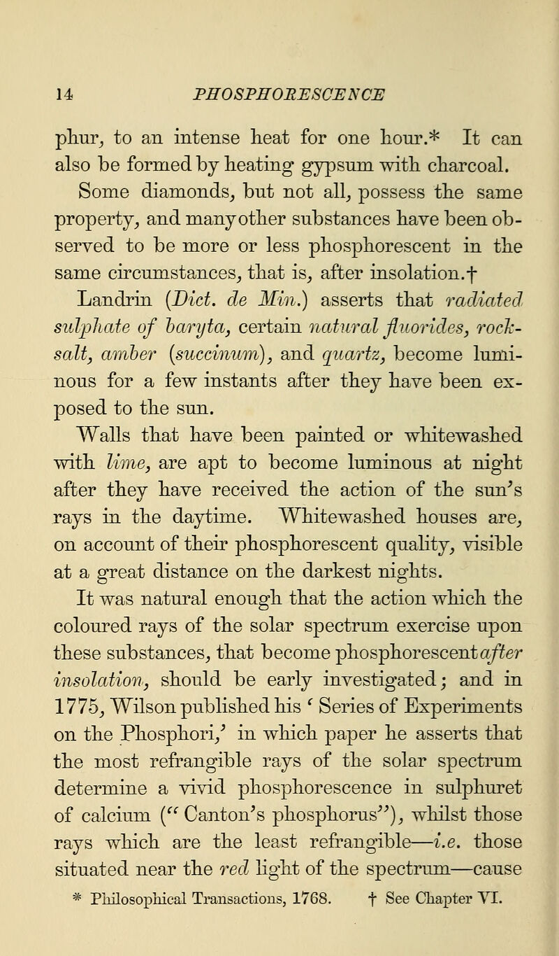 phuY, to an intense heat for one hour.* It can also be formed by heating gypsum with charcoal. Some diamonds, but not all_, possess the same property, and many other substances have been ob- served to be more or less phosphorescent in the same circumstances, that is, after insolation.f Landrin [Diet, de Min.) asserts that radiated sulijliate of haryta, certain natural fluorides, rock- salt, amber [succinum), and quartz, become lumi- nous for a few instants after they have been ex- posed to the sun. Walls that have been painted or whitewashed with lime, are apt to become luminous at night after they have received the action of the sun^s rays in the daytime. Whitewashed houses are, on account of their phosphorescent quahty, visible at a great distance on the darkest nights. It was natural enough that the action which the coloured rays of the solar spectrum exercise upon these substances, that become phosphorescent a/Yer insolation, should be early investigated; and in 1775, Wilson published his ^ Series of Experiments on the Phosphori,^ in which paper he asserts that the most refrangible rays of the solar spectrum determine a vivid phosphorescence in sulphuret of calcium [ Canton^s phosphorus^^), whilst those rays which are the least refrangible—i.e. those situated near the red light of the spectrum—cause * Philosophical Transactions, 1768. f See Chapter Yl.