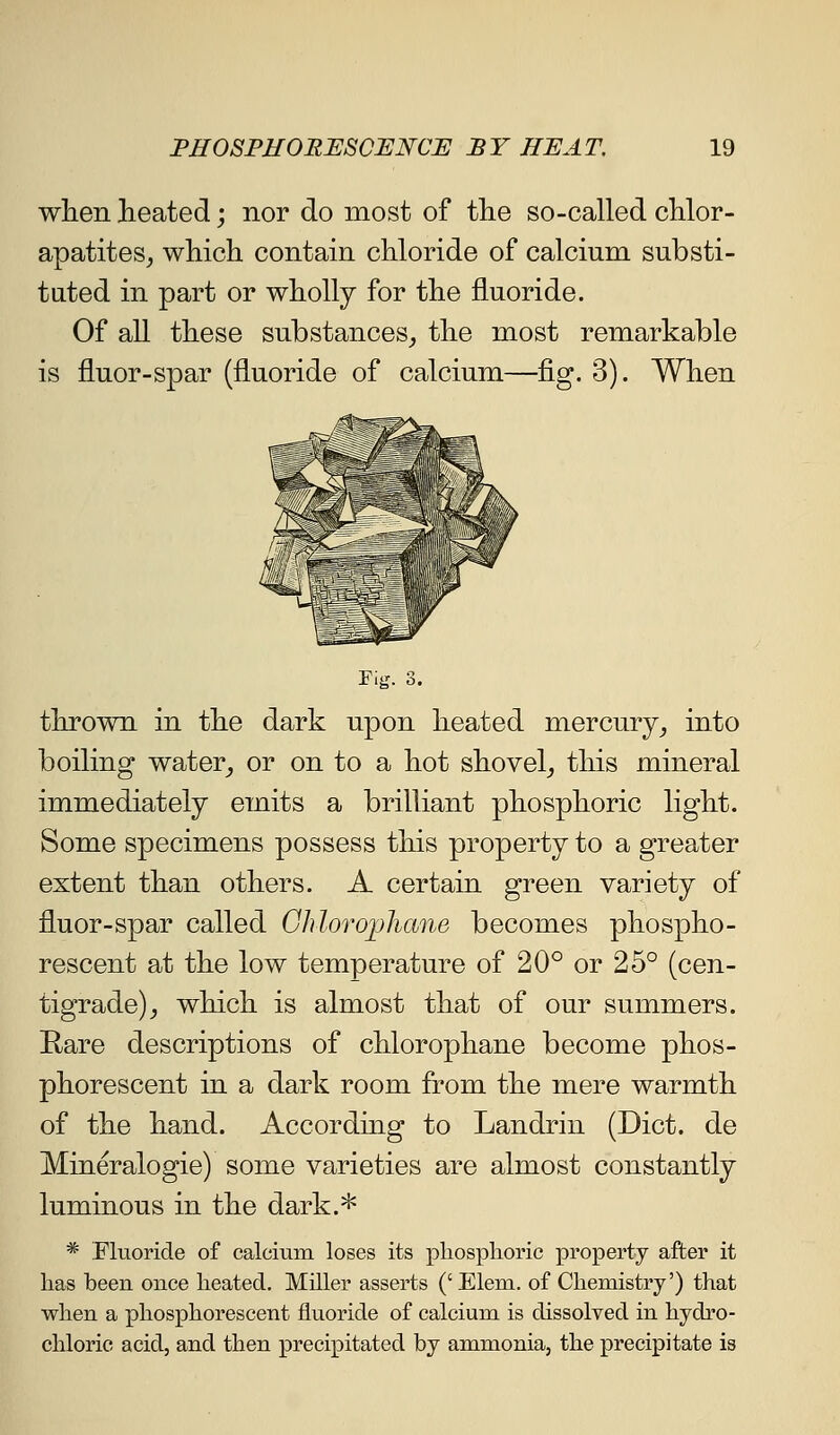 when heated; nor do most of the so-called chlor- apatites^ which contain chloride of calcium substi- tuted in part or wholly for the fluoride. Of all these substances^ the most remarkable is fluor-spar (fluoride of calcium—fig. 3). When rig. 3. thrown in the dark upon heated mercury^ into boiling water^ or on to a hot shovel_, this mineral immediately emits a brilliant phosphoric light. Some specimens possess this property to a greater extent than others. A certain green variety of fluor-spar called Ghlorophane becomes phospho- rescent at the low temperature of 20° or 25° (cen- tigrade)^ which is almost that of our summers. Rare descriptions of chlorophane become phos- phorescent in a dark room from the mere warmth of the hand. According to Landrin (Diet, de Mineralogie) some varieties are almost constantly luminous in the dark.* * Fluoride of calcmm loses its phosplioric property after it has been once heated. Miller asserts (' Elem. of Chemistry') that when a phosphorescent fluoride of calcium is dissolved in hydro- chloric acid, and then precipitated by ammonia, the precipitate is