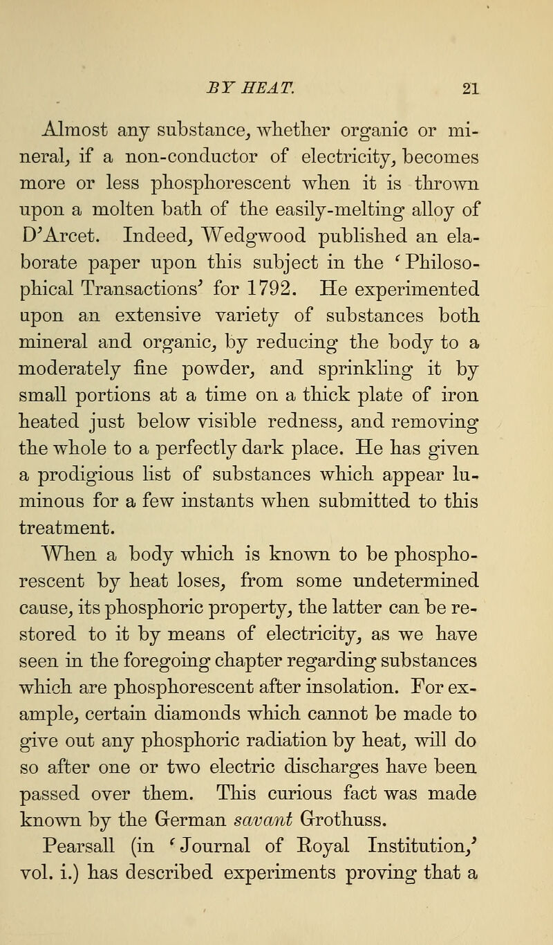 Almost any substance^ wlietlier organic or mi- neral^ if a non-conductor of electricity_, becomes more or less pliospliorescent when it is thrown upon a molten bath of tKe easily-melting alloy of D^Arcet. Indeed_, Wedgwood published an ela- borate paper upon tliis subject in the '^ Philoso- phical Transactions^ for 1792. He experimented upon an extensive variety of substances both mineral and organic_, by reducing the body to a moderately fine powder_, and sprinkling it by small portions at a time on a thick plate of iron heated just below visible redness, and removing the whole to a perfectly dark place. He has given a prodigious list of substances which appear lu- minous for a few instants when submitted to this treatment. When a body which is known to be phospho- rescent by heat loses, from some undetermined cause, its phosphoric property, the latter can be re- stored to it by means of electricity, as we have seen in the foregoing chapter regarding substances which are phosphorescent after insolation. For ex- ample, certain diamonds which cannot be made to give out any phosphoric radiation by heat, will do so after one or two electric discharges have been passed over them. This curious fact was made known by the German savant Grothuss. Pearsall (in ^Journal of Royal Institution,^ vol. i.) has described experiments proving that a