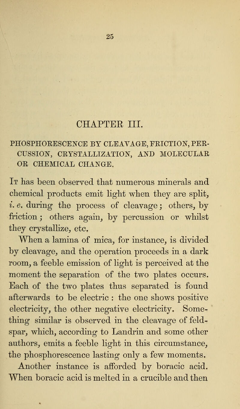 CHAPTER III. PHOSPHOEESCENCE BY CLEAVAOE, FRICTION, PER- CUSSION, CRYSTALLIZATION, AND MOLECULAR OR CHEMICAL CHANGE. It Has been observed that numerous minerals and chemical products emit light when they are splits i. e. during the process of cleavage; others^ by friction; others again^ by percussion or whilst they crystallize,, etc. When a lamina of mica^ for instance^ is divided by cleavage^ and the operation proceeds in a dark room^ a feeble emission of light is perceived at the moment the separation of the two plates occurs. Each of the two plates thus separated is found afterwards to be electric : the one shows positive electricity^ the other negative electricity. Some- thing similar is observed in the cleavage of feld- spar^ which, according to Landrin and some other authors J emits a feeble light in this circumstance^ the phosphorescence lasting only a few moments. Another instance is afforded by boracic acid. When boracic acid is melted in a crucible and then