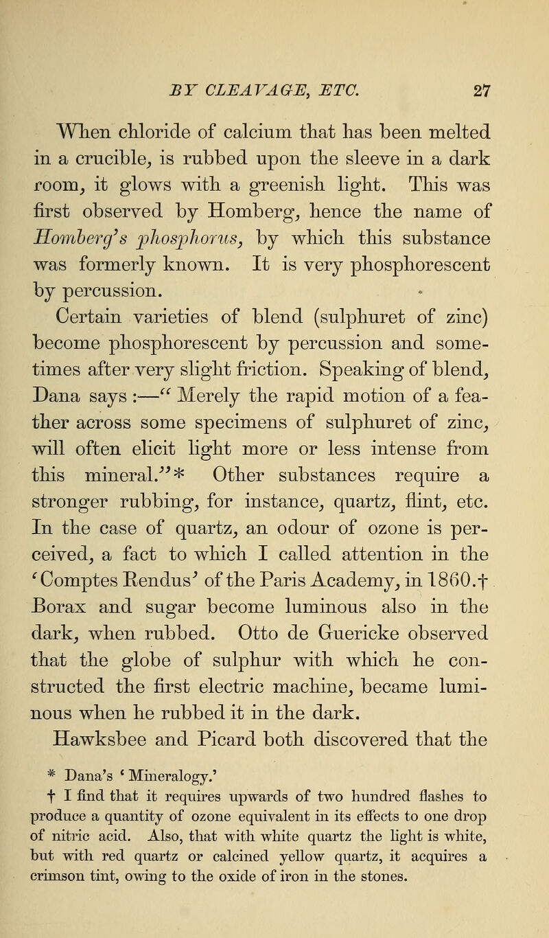 Wlieii chloride of calcium that has been melted in a crucible^ is rubbed upon the sleeve in a dark room^ it glows with a greenish light. This was first observed by Homberg^ hence the name of Homherg's fhosjplioruSj by which this substance was formerly known. It is very phosphorescent by percussion. Certain varieties of blend (sulphuret of zinc) become phosphorescent by percussion and some- times after very slight friction. Speaking of blend, Dana says :— Merely the rapid motion of a fea- ther across some specimens of sulphuret of zinc_, will often elicit light more or less intense from this mineral.''^* Other substances require a stronger rubbing, for instance, quartz, flint, etc. In the case of quartz, an odour of ozone is per- ceived, a fact to which I called attention in the ^Comptes Rendus^ of the Paris Academy, in 1860.f Borax and sugar become luminous also in the dark, when rubbed. Otto de Guericke observed that the globe of sulphur with which he con- structed the first electric machine, became lumi- nous when he rubbed it in the dark. Hawksbee and Picard both discovered that the * Dana's ' Mineralogy.' t I find that it requires upwards of two hundred flashes to produce a quantity of ozone equivalent in its effects to one drop of nitric acid. Also, that with white quartz the hght is white, but with red quartz or calcined yeUow quartz, it acquires a crimson tint, owing to the oxide of iron in the stones.
