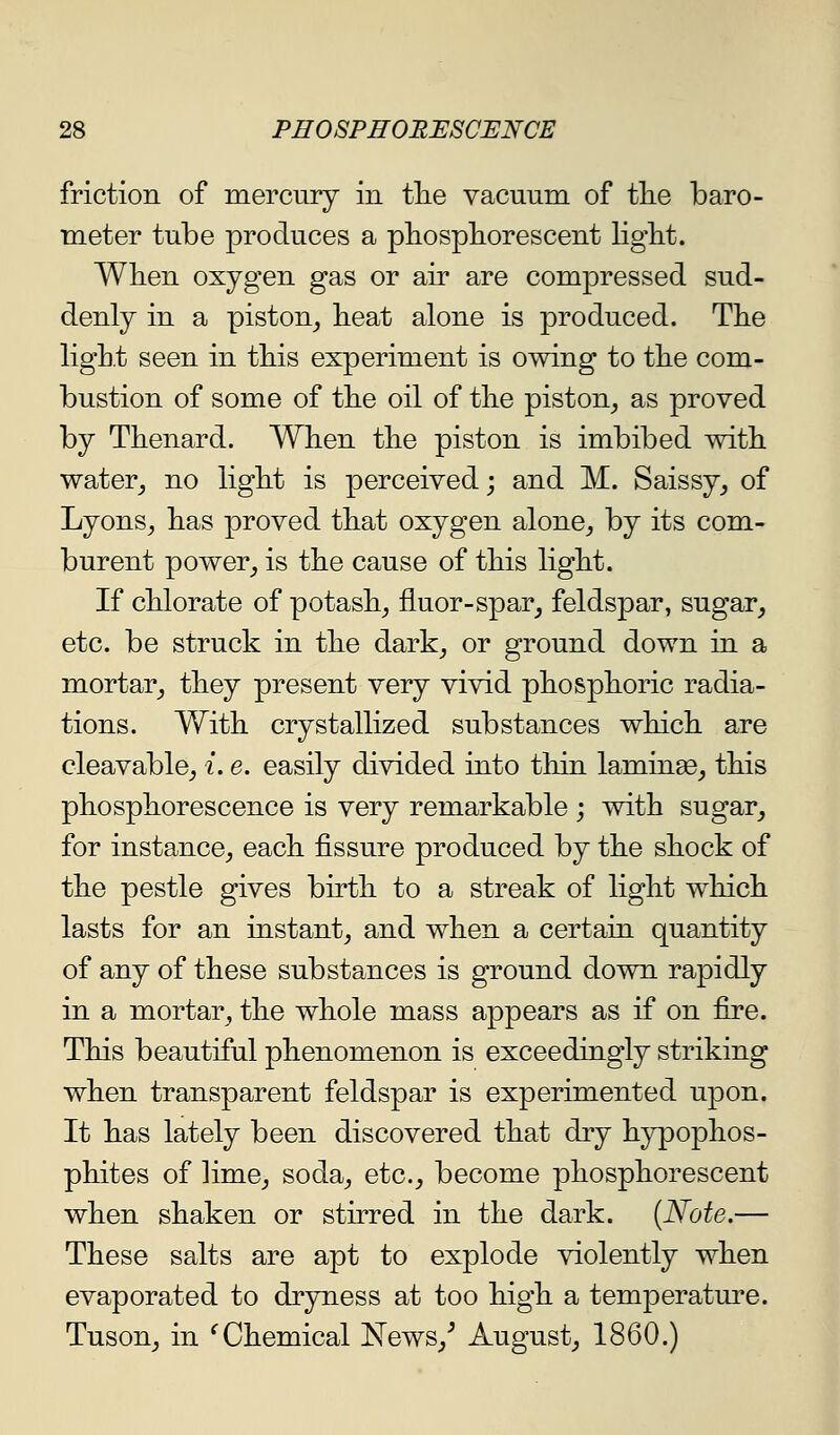 friction of mercury in tlie vacuum of tlie baro- meter tube produces a pliospliorescent light. Wlien oxygen gas or air are compressed sud- denly in a piston^ heat alone is produced. The ligh.t seen in this experiment is owing to the com- bustion of some of the oil of the piston^ as proved by Thenard. When the piston is imbibed with water^ no light is perceived; and M. Saissy^ of Lyons^ has proved that oxygen alone_, by its com- burent power_, is the cause of this light. If chlorate of potash^ fluor-spar^ feldspar, sugar^ etc. be struck in the dark^ or ground down in a mortar^ they present very vivid phosphoric radia- tions. With crystallized substances which are cleavable;, i.e. easily divided into thin laminae, this phosphorescence is very remarkable ; with sugar, for instance, each fissure produced by the shock of the pestle gives birth to a streak of light which lasts for an instant, and when a certain quantity of any of these substances is ground down rapidly in a mortar, the whole mass appears as if on fire. This beautiful phenomenon is exceedingly striking when transparent feldspar is experimented upon. It has lately been discovered that dry hypophos- phites of lime, soda, etc., become phosphorescent when shaken or stirred in the dark. {Note,— These salts are apt to explode violently when evaporated to dryness at too high a temperature. Tuson, in ^Chemical News,^ August, 1860.)