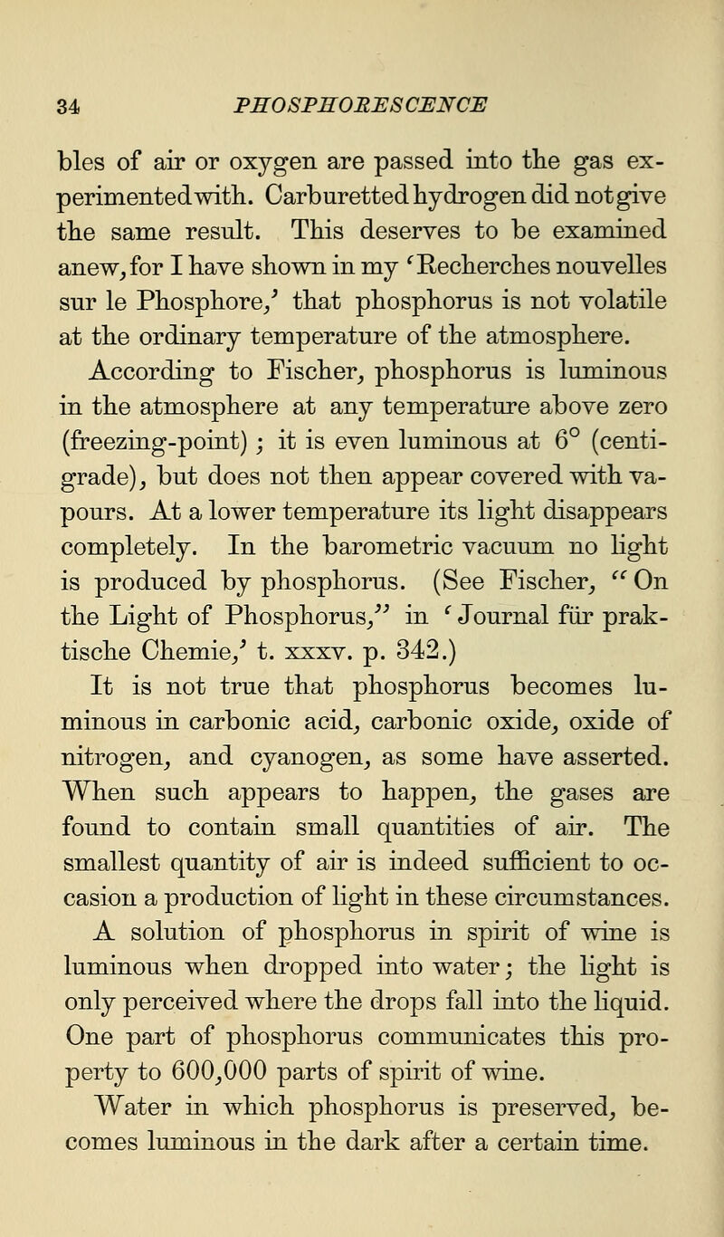 bles of air or oxygen are passed into tlie gas ex- perimented with. Carburetted hydrogen did not give the same result. This deserves to be examined anew^for I have shown in my '^E-echerches nouvelles snr le Phosphore/ that phosphorus is not volatile at the ordinary temperature of the atmosphere. According to Fischer^ phosphorus is luminous in the atmosphere at any temperature above zero (freezing-point); it is even luminous at 6° (centi- grade) ^ but does not then appear covered with va- pours. At a lower temperature its light disappears completely. In the barometric vacuum no hght is produced by phosphorus. (See Fischer_, ^' On the Light of Phosphorus/^ in ^ Journal fur prak- tische Chemie/ t. xxxv. p. 342.) It is not true that phosphorus becomes lu- minous in carbonic acid^ carbonic oxide^ oxide of nitrogen^ and cyanogen_, as some have asserted. When such appears to happen^ the gases are found to contain small quantities of air. The smallest quantity of air is indeed sufficient to oc- casion a production of light in these circumstances. A solution of phosphorus in spirit of wine is luminous when dropped into water; the Kght is only perceived where the drops fall into the liquid. One part of phosphorus communicates this pro- perty to 600^000 parts of spirit of wine. Water in which phosphorus is preserved_, be- comes luminous in the dark after a certain time.