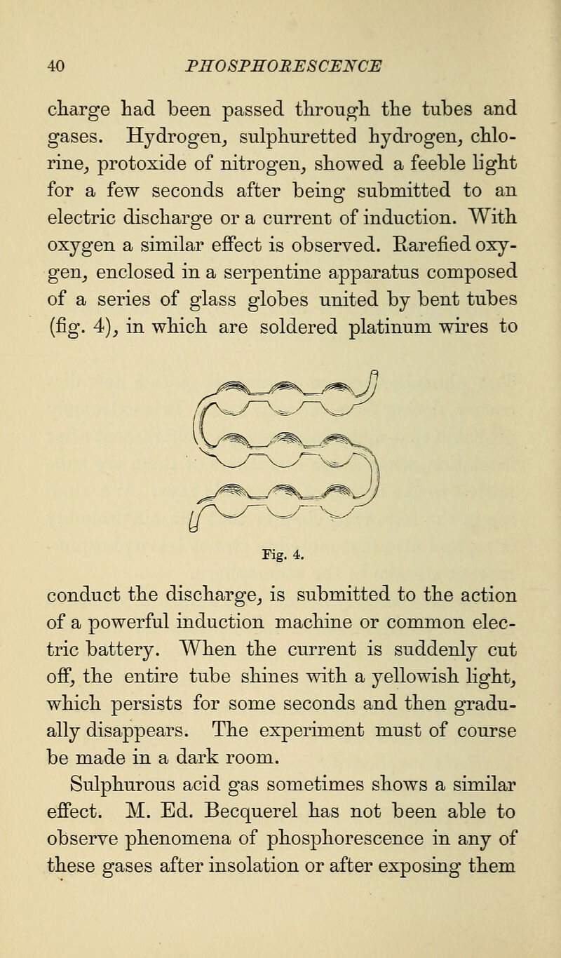 cliarge had been passed througli the tubes and gases. Hydrogen^ sulphuretted hydrogen^ chlo- rine_, protoxide of nitrogen_, showed a feeble light for a few seconds after being submitted to an electric discharge or a current of induction. With oxygen a similar effect is observed. Rarefied oxy- gen_, enclosed in a serpentine apparatus composed of a series of glass globes united by bent tubes (fig. 4)J in which are soldered platinum wii'es to Fig. 4. conduct the discharge^ is submitted to the action of a powerful induction machine or common elec- tric battery. When the current is suddenly cut ofi, the entire tube shines with a yellowish lights which persists for some seconds and then gradu- ally disappears. The experiment must of course be made in a dark room. Sulphurous acid gas sometimes shows a similar effect. M. Ed. Becquerel has not been able to observe phenomena of phosphorescence in any of these gases after insolation or after exposing them