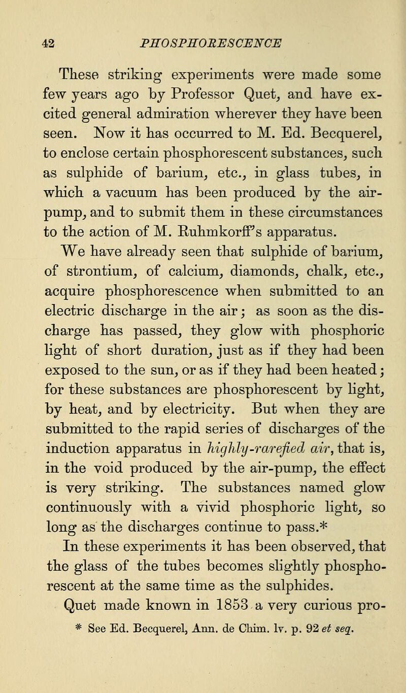 These striking experiments were made some few years ago by Professor Quet^ and liave ex- cited general admiration wherever they have been seen. Now it has occurred to M. Ed. Becquerel, to enclose certain phosphorescent substances, such as sulphide of barium, etc., in glass tubes, in which a vacuum has been produced by the air- pump, and to submit them in these circumstances to the action of M. Ruhmkorff^s apparatus. We have already seen that sulphide of barium, of strontium, of calcium, diamonds, chalk, etc., acquire phosphorescence when submitted to an electric discharge in the air; as soon as the dis- charge has passed, they glow with phosphoric light of short duration, just as if they had been exposed to the sun, or as if they had been heated j for these substances are phosphorescent by light, by heat, and by electricity. But when they are submitted to the rapid series of discharges of the induction apparatus in highly-rarefied air, that is, in the void produced by the air-pump, the effect is very striking. The substances named glow continuously with a vivid phosphoric light, so long as the discharges continue to pass.* In these experiments it has been observed, that the glass of the tubes becomes slightly phospho- rescent at the same time as the sulphides. Quet made known in 1853 a very curious pro- * See Ed. Becquerel, Ann. de Chim. Iv. p. 92 et seg.