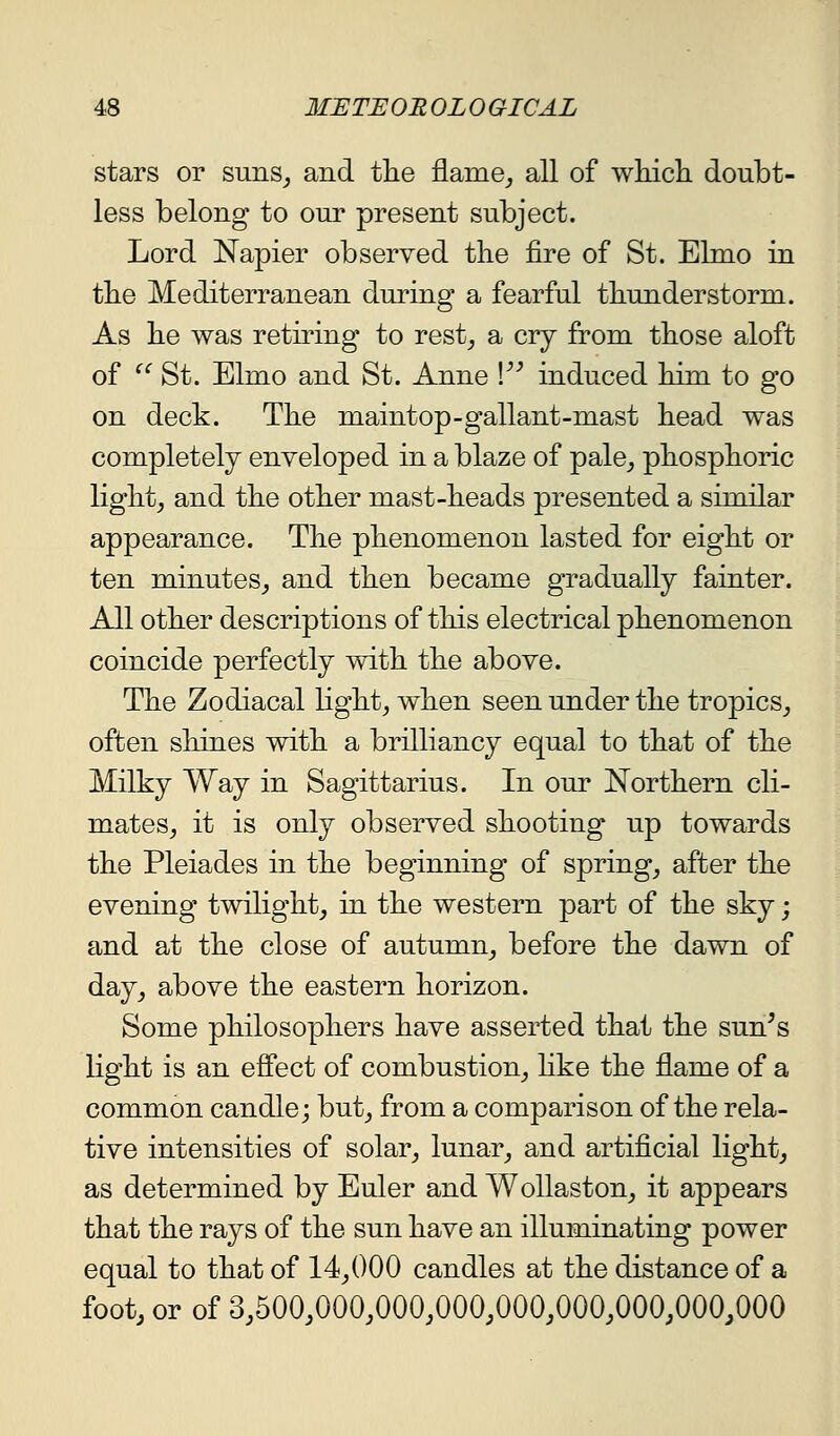stars or suns^ and the flames all of wliicli doubt- less belong to our present subject. Lord Napier observed the fire of St. Elmo in the Mediterranean during a fearful thunderstorm. As he was retiring to rest^ a cry from those aloft of  St. Elmo and St. Anne V induced him to g'o on deck. The maintop-gallant-mast head was completely enveloped in a blaze of pale^ phosphoric light, and the other mast-heads presented a similar appearance. The phenomenon lasted for eight or ten minutes, and then became gradually fainter. All other descriptions of this electrical phenomenon coincide perfectly with the above. The Zodiacal light, when seen under the tropics, often sliines with a brilliancy equal to that of the Milky Way in Sagittarius. In our Northern cli- mates, it is only observed shooting up towards the Pleiades in the beginning of spring, after the evening twilight, in the western part of the sky; and at the close of autumn, before the dawn of day, above the eastern horizon. Some philosophers have asserted that the sun's light is an effect of combustion, hke the flame of a common candle; but, from a comparison of the rela- tive intensities of solar, lunar, and artificial light, as determined by Euler and WoUaston, it appears that the rays of the sun have an illuminating power equal to that of 14,000 candles at the distance of a foot, or of 3,500,000,000,000,000,000,000,000,000