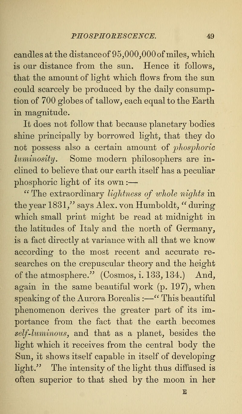 candles at tlie distanceof 95_,000_,000of miles_, which is our distance from the sun. Hence it follows, that the amount of light which flows from the sun could scarcely be produced by the daily consump- tion of 700 globes of tallow_, each equal to the Earth in magnitude. It does not follow that because planetary bodies shine principally by borrowed light_, that they do not possess also a certain amount of 'pliospJioric luminosity. Some modern philosophers are in- clined to believe that our earth itself has a peculiar phosphoric light of its own :— ^^ The extraordinary lighbiess of whole nights in the year 1831/^ says Alex, von Humboldt,  during which small print might be read at midnight in the latitudes of Italy and the north of Germany, is a fact directly at variance with all that we know according to the most recent and accurate re- searches on the crepuscular theory and the height of the atmosphere.''^ (Cosmos, i. 133,134.) And, again in the same beautiful work (p. 197), when speaking of the Aurora Borealis :— This beautiful phenomenon derives the greater part of its im- portance from the fact that the earth becomes self-luminous, and that as a planet, besides the light which it receives from the central body the Sun, it shows itself capable in itself of developing light.^^ The intensity of the light thus diffused is often superior to that shed by the moon in her E