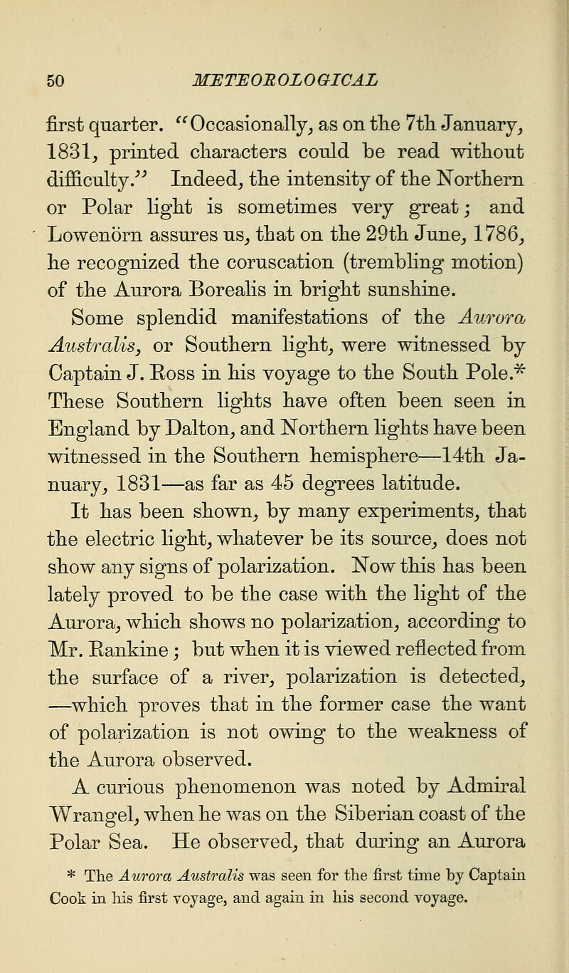 first quarter. ^^Occasionally^ as on tlie 7t]i January_, 1831, printed characters could be read without difficulty/^ Indeed, the intensity of the Northern or Polar light is sometimes very great; and Lowenorn assures us, that on the 29th June, 1786, he recognized the coruscation (trembling motion) of the Amora Borealis in bright sunshine. Some splendid manifestations of the Aurora Australis, or Southern light, were witnessed by Captain J. Ross in his voyage to the South Pole.^ These Southern lights have often been seen in England by Dalton, and Northern lights have been witnessed in the Southern hemisphere—14th Ja- nuary, 1831—as far as 45 degrees latitude. It has been shown, by many experiments, that the electric light, whatever be its source, does not show any signs of polarization. Now this has been lately proved to be the case with the light of the Aurora, which shows no polarization, according to Mr. Rankine; but when it is viewed reflected from the surface of a river, polarization is detected, —which proves that in the former case the want of polarization is not owing to the weakness of the Aurora observed. A curious phenomenon was noted by Admiral Wrangel, when he was on the Siberian coast of the Polar Sea. He observed, that during an Aurora * The Aurora Australis was seen for the first time by Captain Cook in liis first voyage, and again in his second voyage.